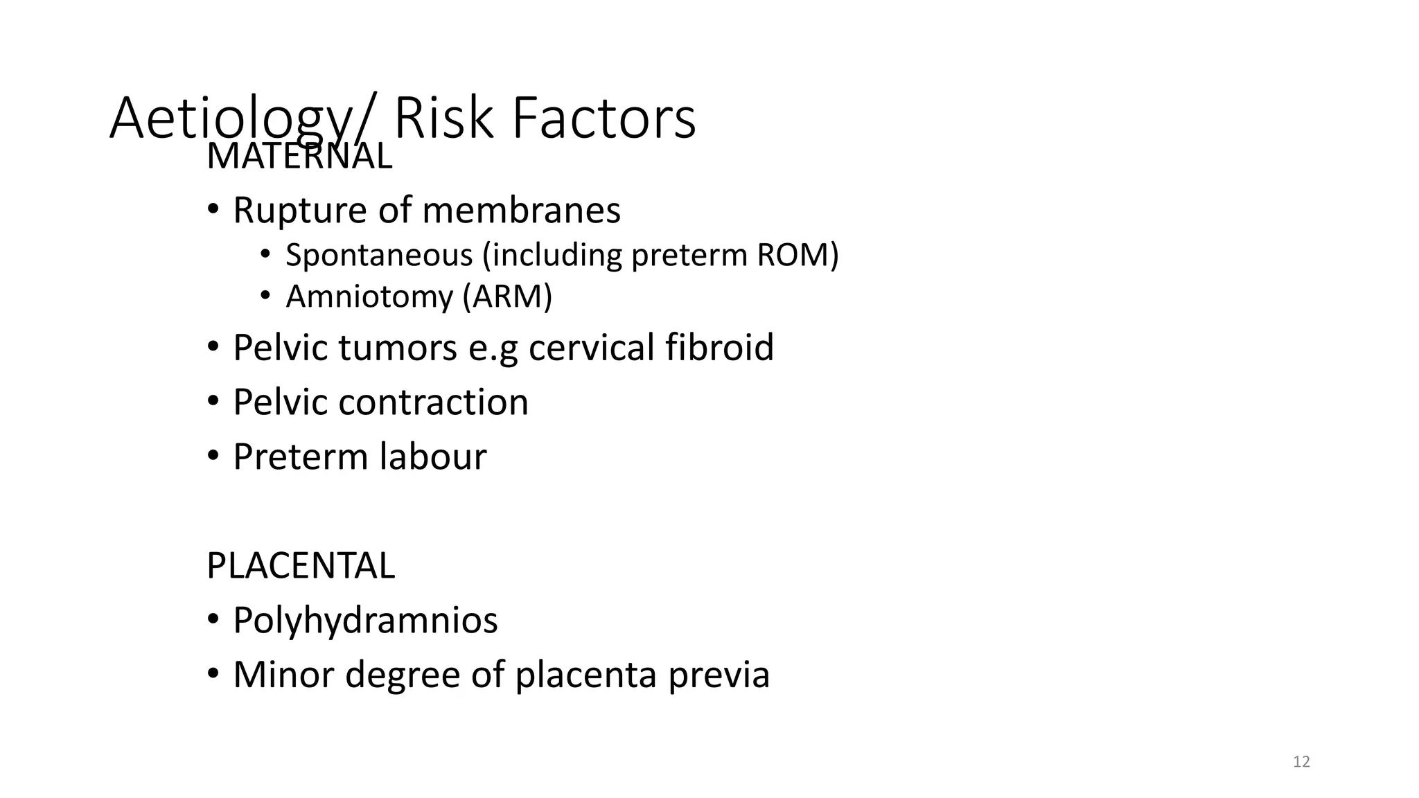 Aetiology/ Risk FactorsMATERNAL
• Rupture of membranes
• Spontaneous (including preterm ROM)
• Amniotomy (ARM)
• Pelvic tumors e.g cervical fibroid
• Pelvic contraction
• Preterm labour
PLACENTAL
• Polyhydramnios
• Minor degree of placenta previa
12
 