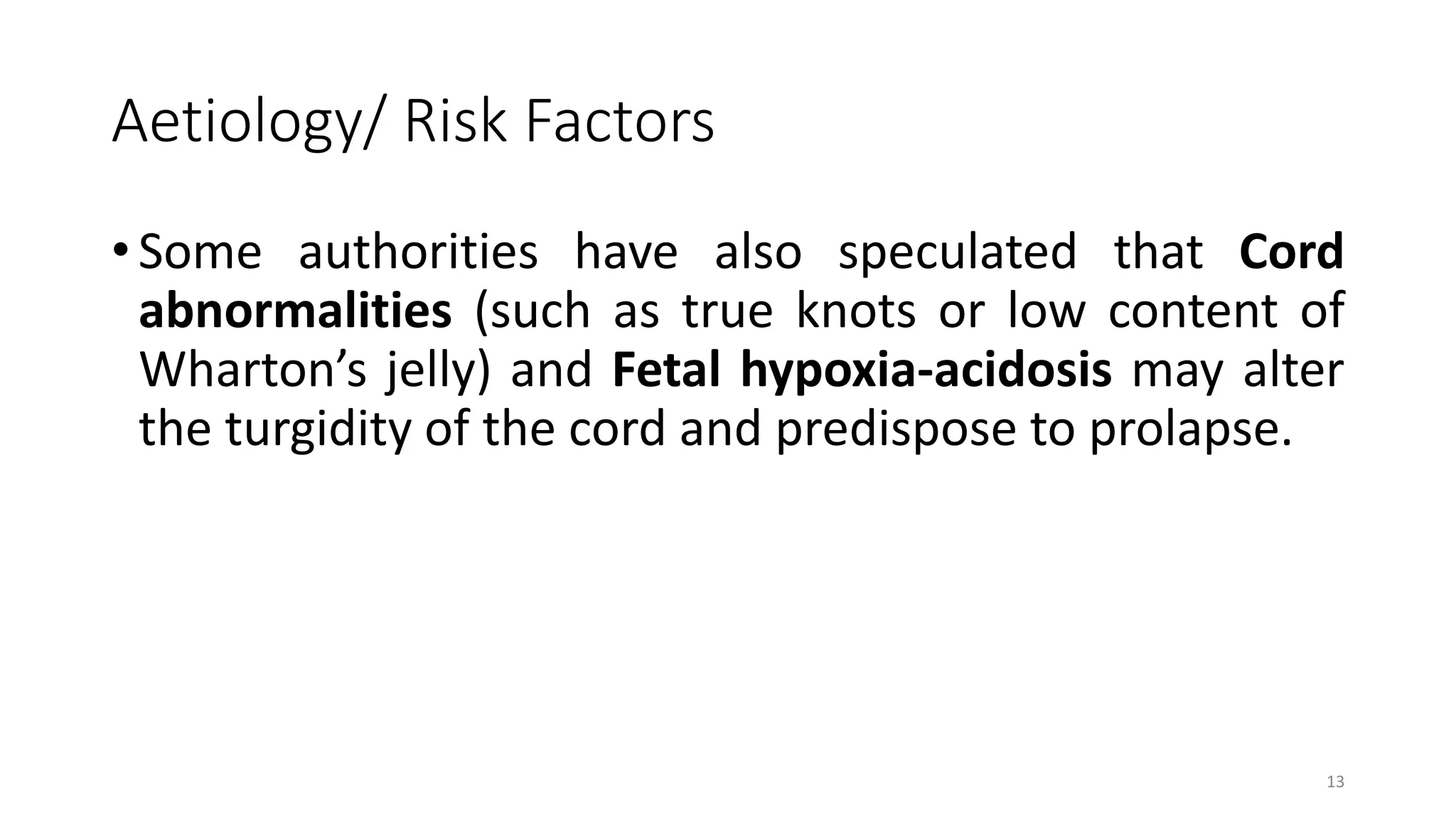 Aetiology/ Risk Factors
• Some authorities have also speculated that Cord
abnormalities (such as true knots or low content of
Wharton’s jelly) and Fetal hypoxia-acidosis may alter
the turgidity of the cord and predispose to prolapse.
13
 