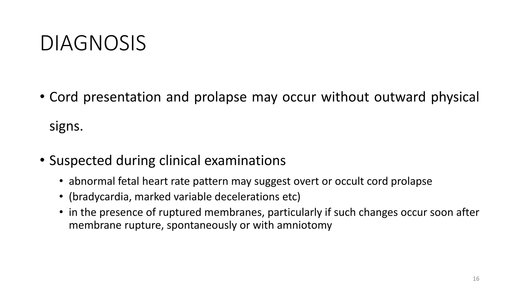 DIAGNOSIS
• Cord presentation and prolapse may occur without outward physical
signs.
• Suspected during clinical examinations
• abnormal fetal heart rate pattern may suggest overt or occult cord prolapse
• (bradycardia, marked variable decelerations etc)
• in the presence of ruptured membranes, particularly if such changes occur soon after
membrane rupture, spontaneously or with amniotomy
16
 