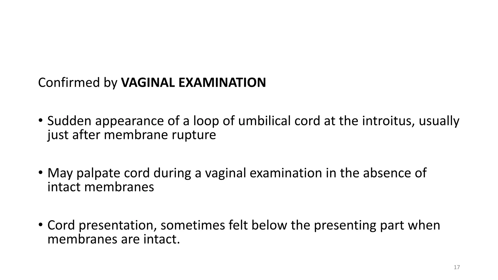 Confirmed by VAGINAL EXAMINATION
• Sudden appearance of a loop of umbilical cord at the introitus, usually
just after membrane rupture
• May palpate cord during a vaginal examination in the absence of
intact membranes
• Cord presentation, sometimes felt below the presenting part when
membranes are intact.
17
 