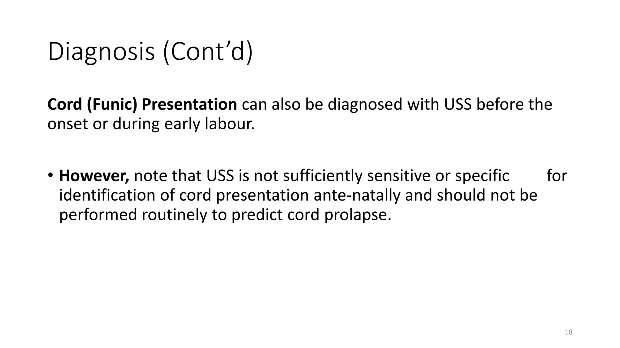 Diagnosis (Cont’d)
Cord (Funic) Presentation can also be diagnosed with USS before the
onset or during early labour.
• However, note that USS is not sufficiently sensitive or specific for
identification of cord presentation ante-natally and should not be
performed routinely to predict cord prolapse.
18
 