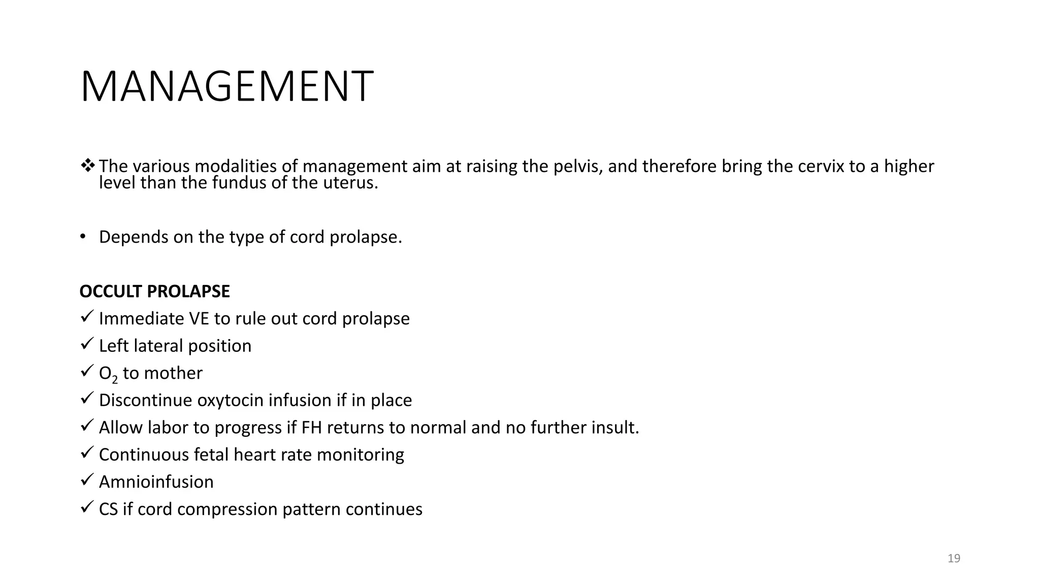 MANAGEMENT
The various modalities of management aim at raising the pelvis, and therefore bring the cervix to a higher
level than the fundus of the uterus.
• Depends on the type of cord prolapse.
OCCULT PROLAPSE
 Immediate VE to rule out cord prolapse
 Left lateral position
 O2 to mother
 Discontinue oxytocin infusion if in place
 Allow labor to progress if FH returns to normal and no further insult.
 Continuous fetal heart rate monitoring
 Amnioinfusion
 CS if cord compression pattern continues
19
 