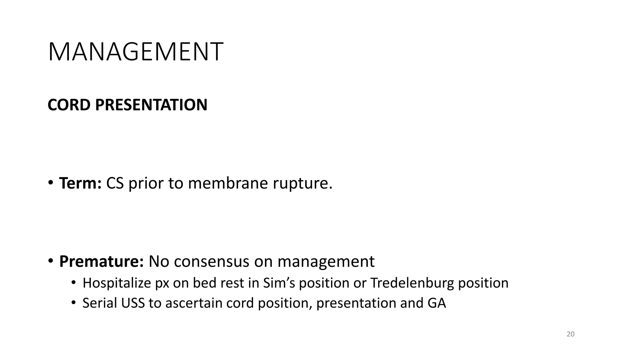 MANAGEMENT
CORD PRESENTATION
• Term: CS prior to membrane rupture.
• Premature: No consensus on management
• Hospitalize px on bed rest in Sim’s position or Tredelenburg position
• Serial USS to ascertain cord position, presentation and GA
20
 