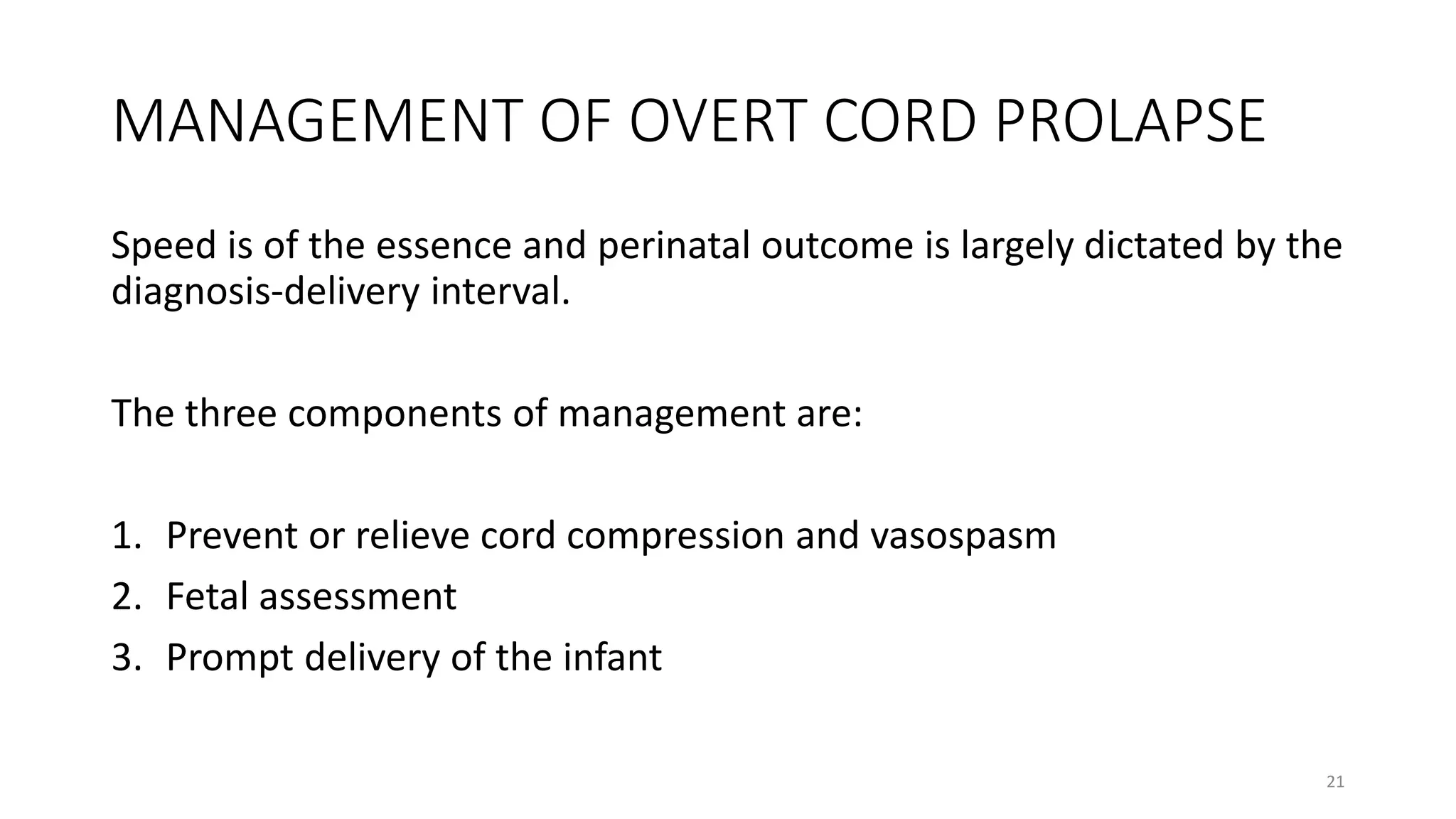 MANAGEMENT OF OVERT CORD PROLAPSE
Speed is of the essence and perinatal outcome is largely dictated by the
diagnosis-delivery interval.
The three components of management are:
1. Prevent or relieve cord compression and vasospasm
2. Fetal assessment
3. Prompt delivery of the infant
21
 