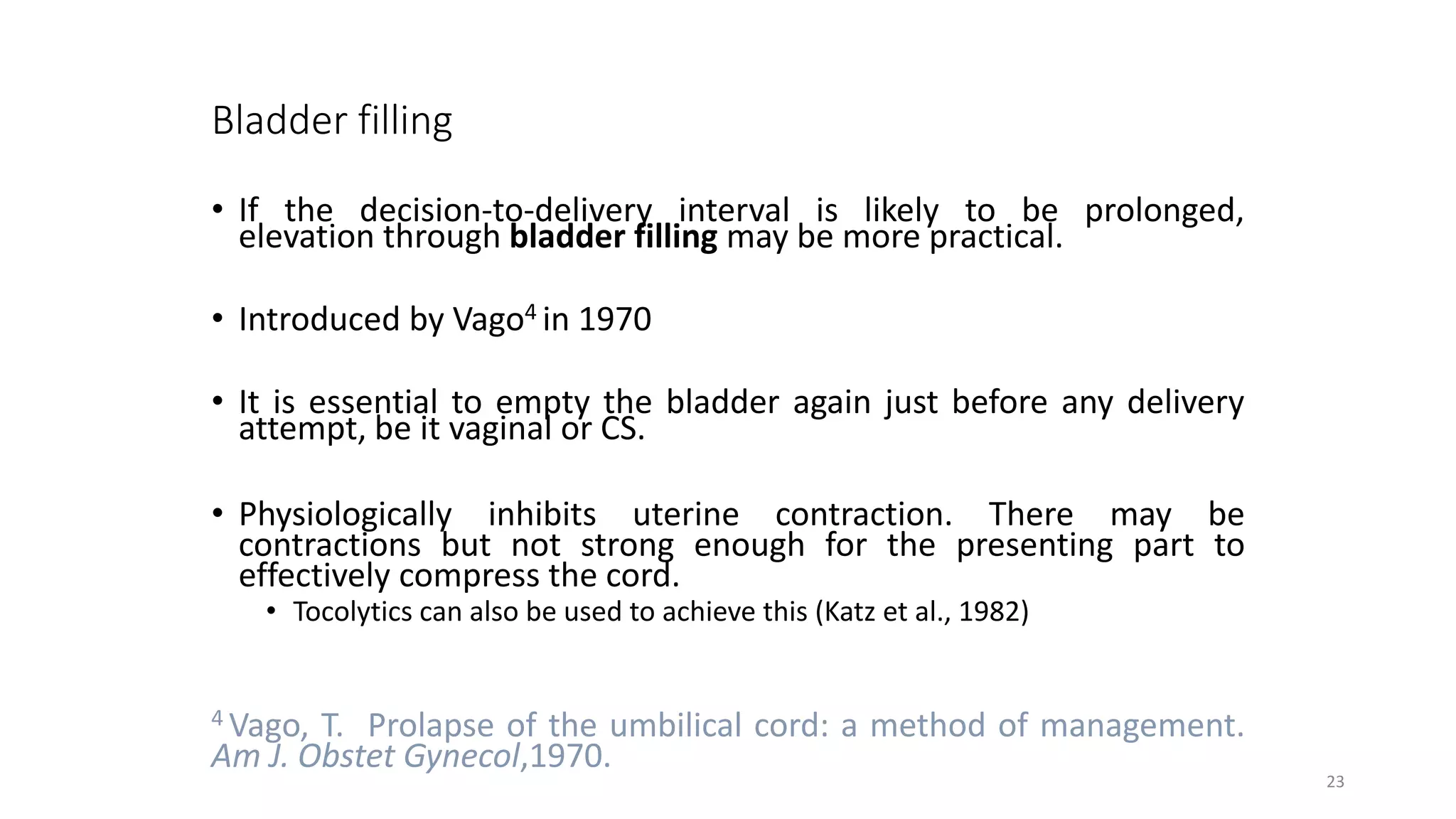 Bladder filling
• If the decision-to-delivery interval is likely to be prolonged,
elevation through bladder filling may be more practical.
• Introduced by Vago4 in 1970
• It is essential to empty the bladder again just before any delivery
attempt, be it vaginal or CS.
• Physiologically inhibits uterine contraction. There may be
contractions but not strong enough for the presenting part to
effectively compress the cord.
• Tocolytics can also be used to achieve this (Katz et al., 1982)
4 Vago, T. Prolapse of the umbilical cord: a method of management.
Am J. Obstet Gynecol,1970.
23
 