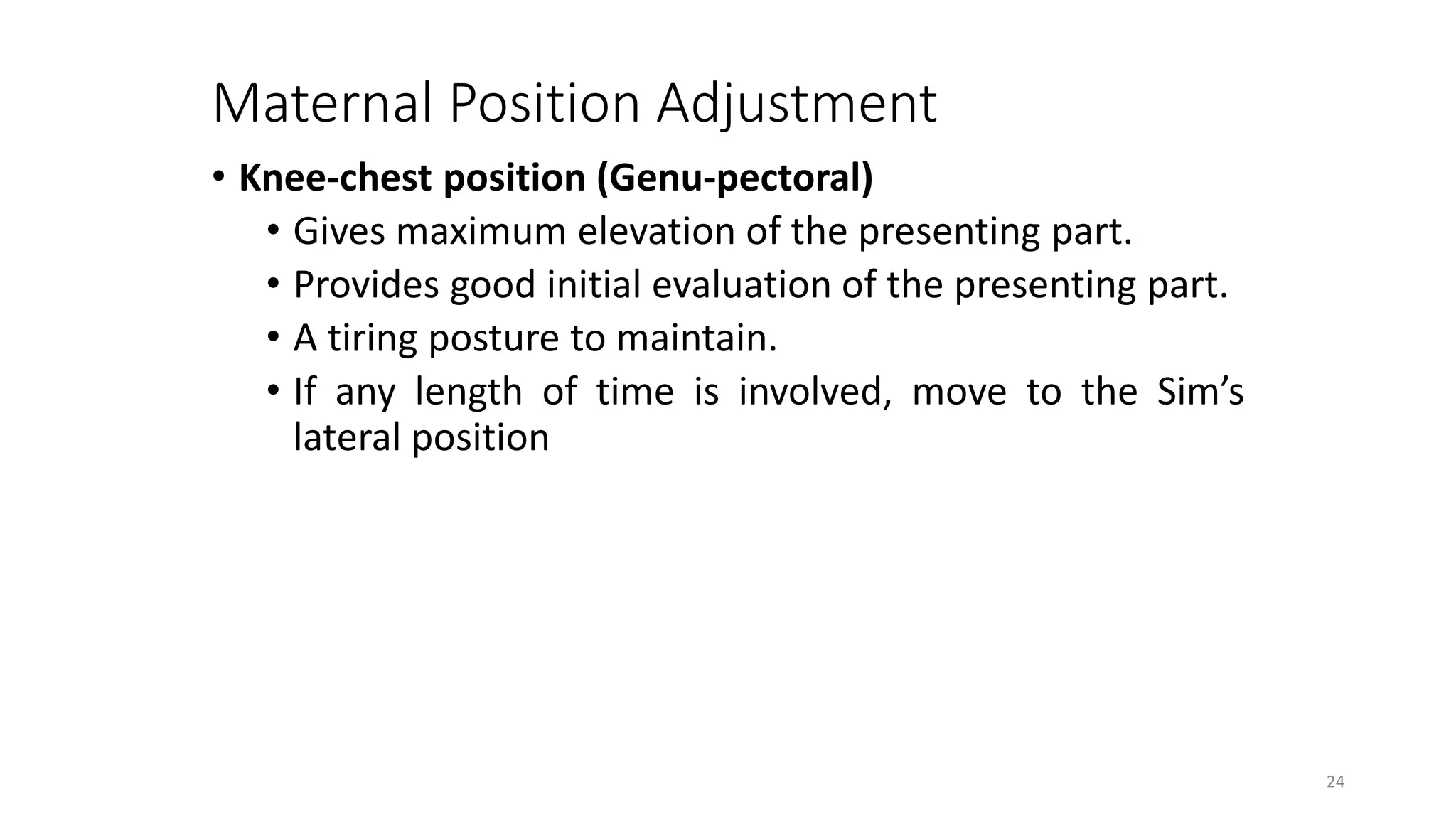 Maternal Position Adjustment
• Knee-chest position (Genu-pectoral)
• Gives maximum elevation of the presenting part.
• Provides good initial evaluation of the presenting part.
• A tiring posture to maintain.
• If any length of time is involved, move to the Sim’s
lateral position
24
 