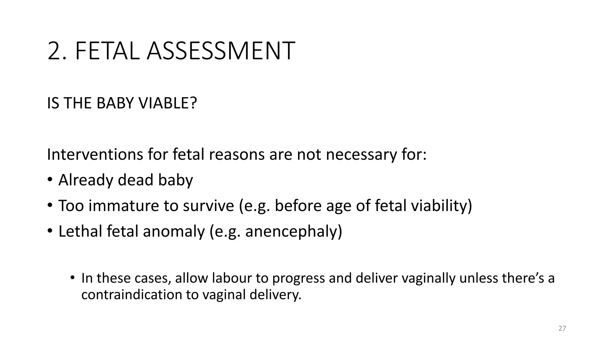 2. FETAL ASSESSMENT
IS THE BABY VIABLE?
Interventions for fetal reasons are not necessary for:
• Already dead baby
• Too immature to survive (e.g. before age of fetal viability)
• Lethal fetal anomaly (e.g. anencephaly)
• In these cases, allow labour to progress and deliver vaginally unless there’s a
contraindication to vaginal delivery.
27
 