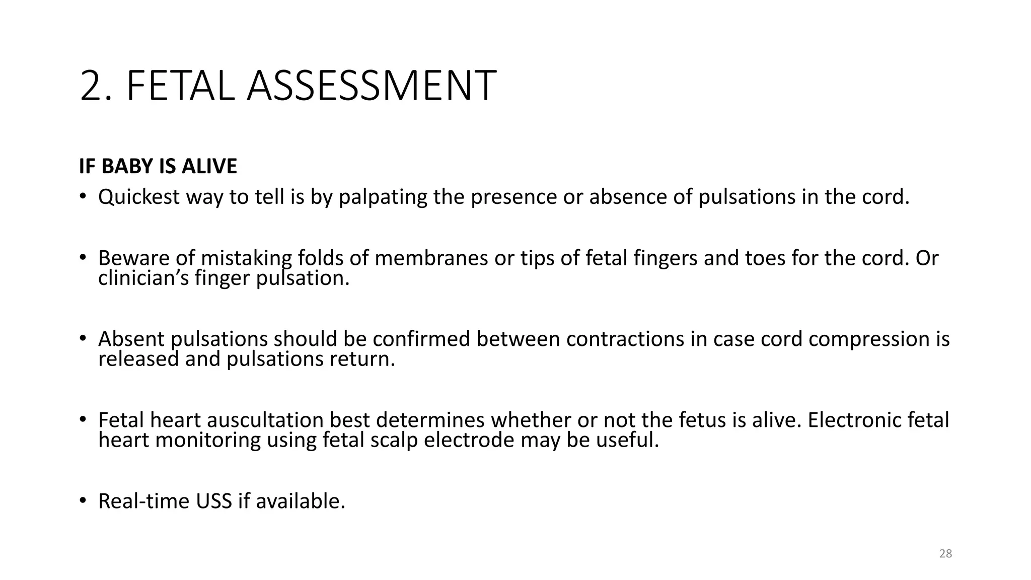 2. FETAL ASSESSMENT
IF BABY IS ALIVE
• Quickest way to tell is by palpating the presence or absence of pulsations in the cord.
• Beware of mistaking folds of membranes or tips of fetal fingers and toes for the cord. Or
clinician’s finger pulsation.
• Absent pulsations should be confirmed between contractions in case cord compression is
released and pulsations return.
• Fetal heart auscultation best determines whether or not the fetus is alive. Electronic fetal
heart monitoring using fetal scalp electrode may be useful.
• Real-time USS if available.
28
 