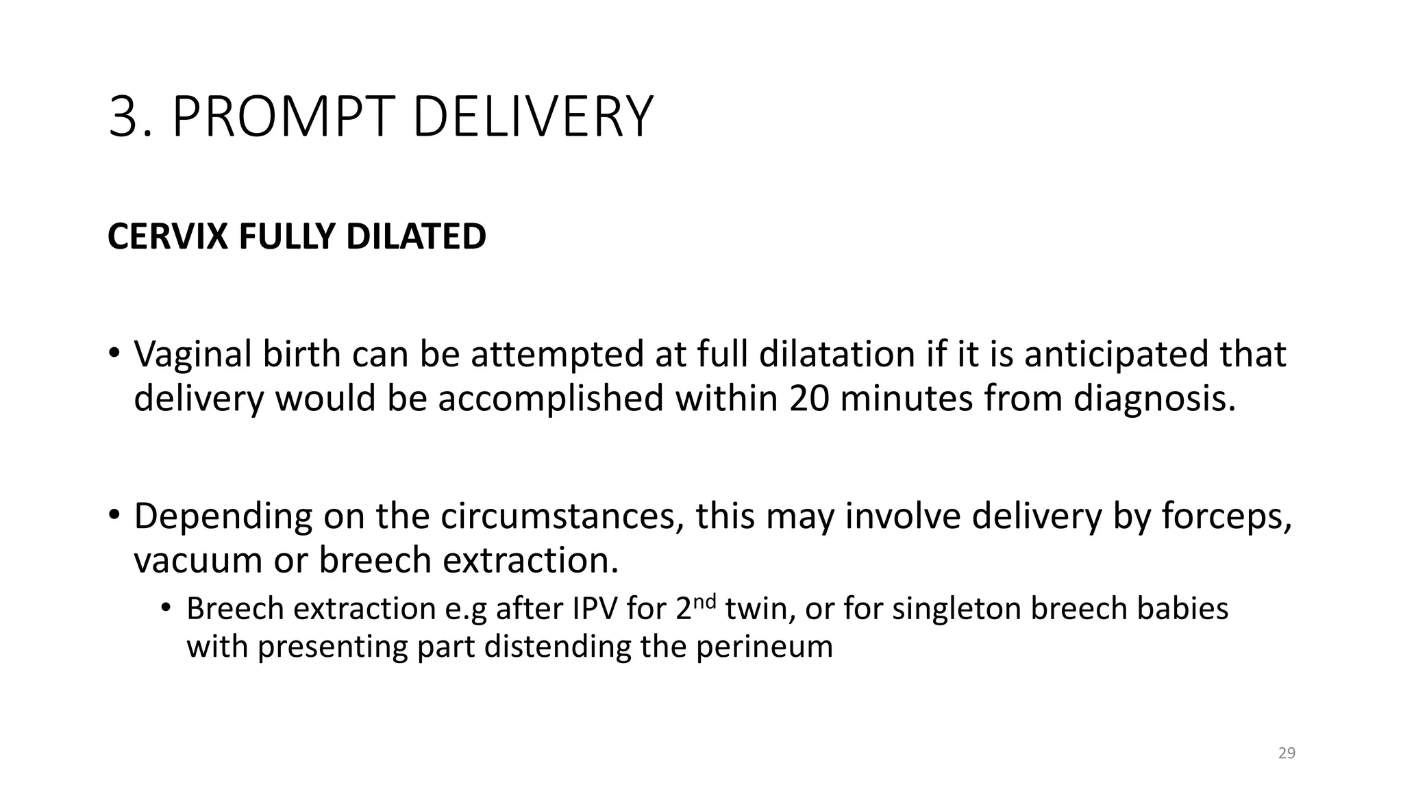 3. PROMPT DELIVERY
CERVIX FULLY DILATED
• Vaginal birth can be attempted at full dilatation if it is anticipated that
delivery would be accomplished within 20 minutes from diagnosis.
• Depending on the circumstances, this may involve delivery by forceps,
vacuum or breech extraction.
• Breech extraction e.g after IPV for 2nd twin, or for singleton breech babies
with presenting part distending the perineum
29
 