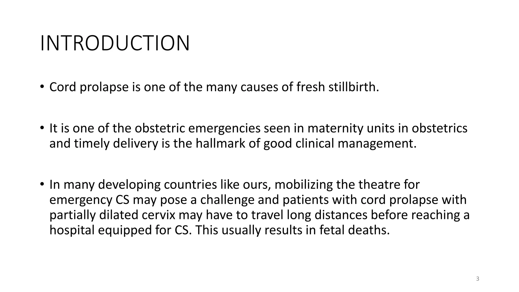INTRODUCTION
• Cord prolapse is one of the many causes of fresh stillbirth.
• It is one of the obstetric emergencies seen in maternity units in obstetrics
and timely delivery is the hallmark of good clinical management.
• In many developing countries like ours, mobilizing the theatre for
emergency CS may pose a challenge and patients with cord prolapse with
partially dilated cervix may have to travel long distances before reaching a
hospital equipped for CS. This usually results in fetal deaths.
3
KATTEY K.A (MBBS, MPH)
 