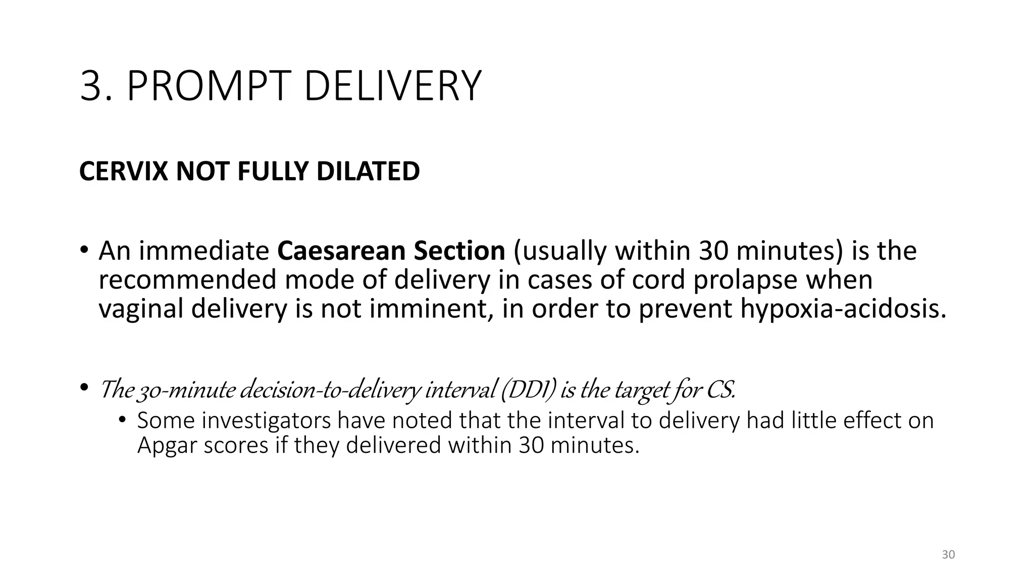 3. PROMPT DELIVERY
CERVIX NOT FULLY DILATED
• An immediate Caesarean Section (usually within 30 minutes) is the
recommended mode of delivery in cases of cord prolapse when
vaginal delivery is not imminent, in order to prevent hypoxia-acidosis.
• The 30-minute decision-to-delivery interval (DDI) is the target for CS.
• Some investigators have noted that the interval to delivery had little effect on
Apgar scores if they delivered within 30 minutes.
30
 