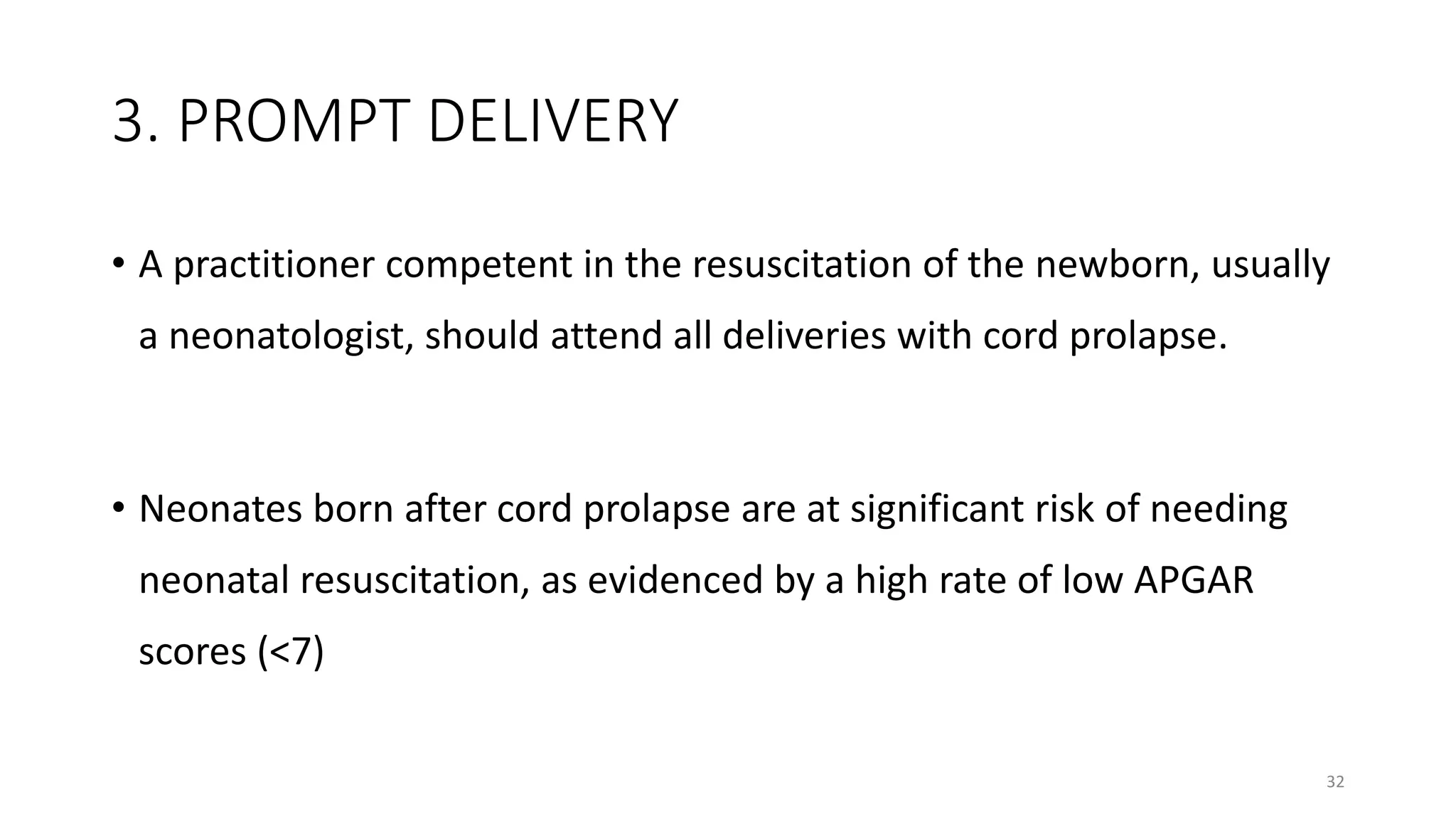 3. PROMPT DELIVERY
• A practitioner competent in the resuscitation of the newborn, usually
a neonatologist, should attend all deliveries with cord prolapse.
• Neonates born after cord prolapse are at significant risk of needing
neonatal resuscitation, as evidenced by a high rate of low APGAR
scores (<7)
32
 