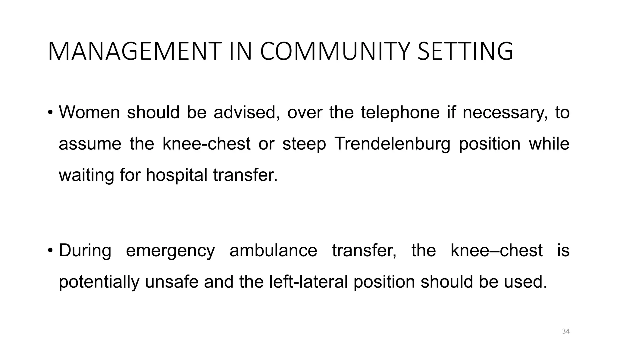 MANAGEMENT IN COMMUNITY SETTING
• Women should be advised, over the telephone if necessary, to
assume the knee-chest or steep Trendelenburg position while
waiting for hospital transfer.
• During emergency ambulance transfer, the knee–chest is
potentially unsafe and the left-lateral position should be used.
34
 