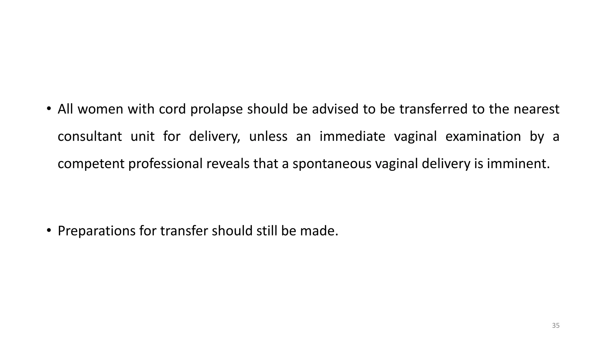 • All women with cord prolapse should be advised to be transferred to the nearest
consultant unit for delivery, unless an immediate vaginal examination by a
competent professional reveals that a spontaneous vaginal delivery is imminent.
• Preparations for transfer should still be made.
35
 