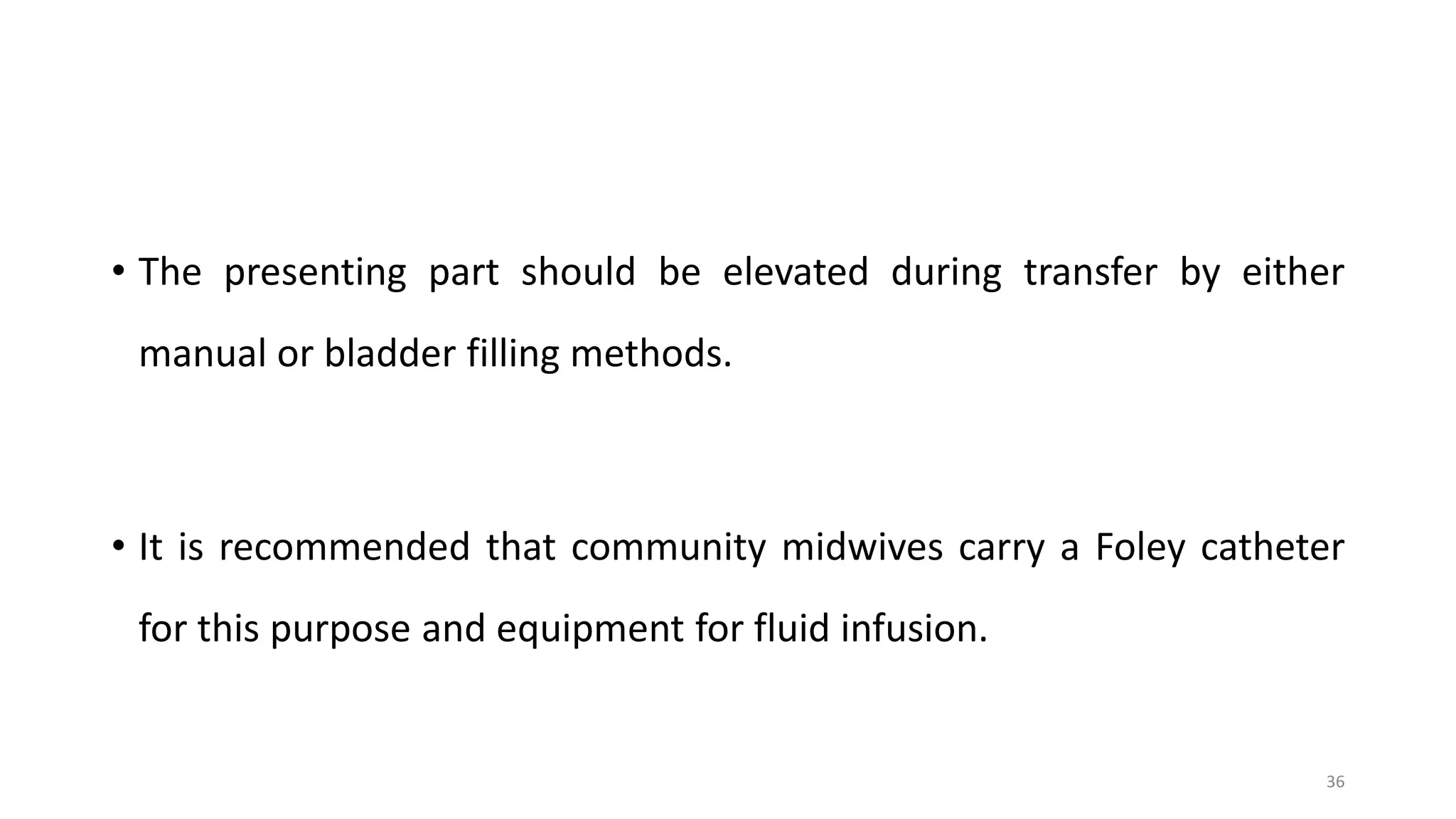• The presenting part should be elevated during transfer by either
manual or bladder filling methods.
• It is recommended that community midwives carry a Foley catheter
for this purpose and equipment for fluid infusion.
36
 