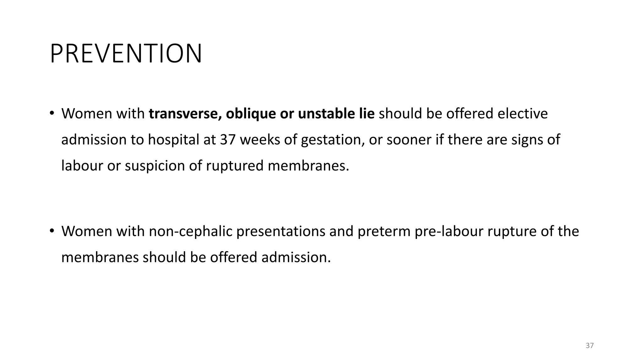 PREVENTION
• Women with transverse, oblique or unstable lie should be offered elective
admission to hospital at 37 weeks of gestation, or sooner if there are signs of
labour or suspicion of ruptured membranes.
• Women with non-cephalic presentations and preterm pre-labour rupture of the
membranes should be offered admission.
37
 