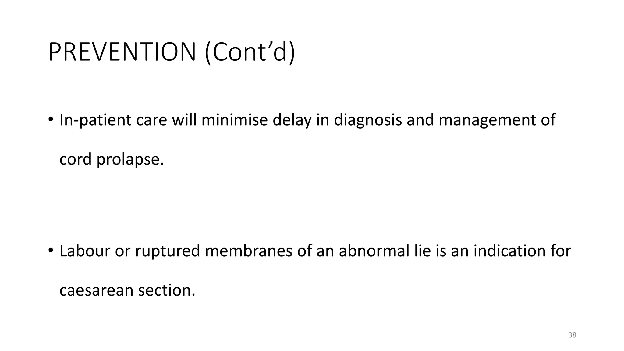 PREVENTION (Cont’d)
• In-patient care will minimise delay in diagnosis and management of
cord prolapse.
• Labour or ruptured membranes of an abnormal lie is an indication for
caesarean section.
38
 