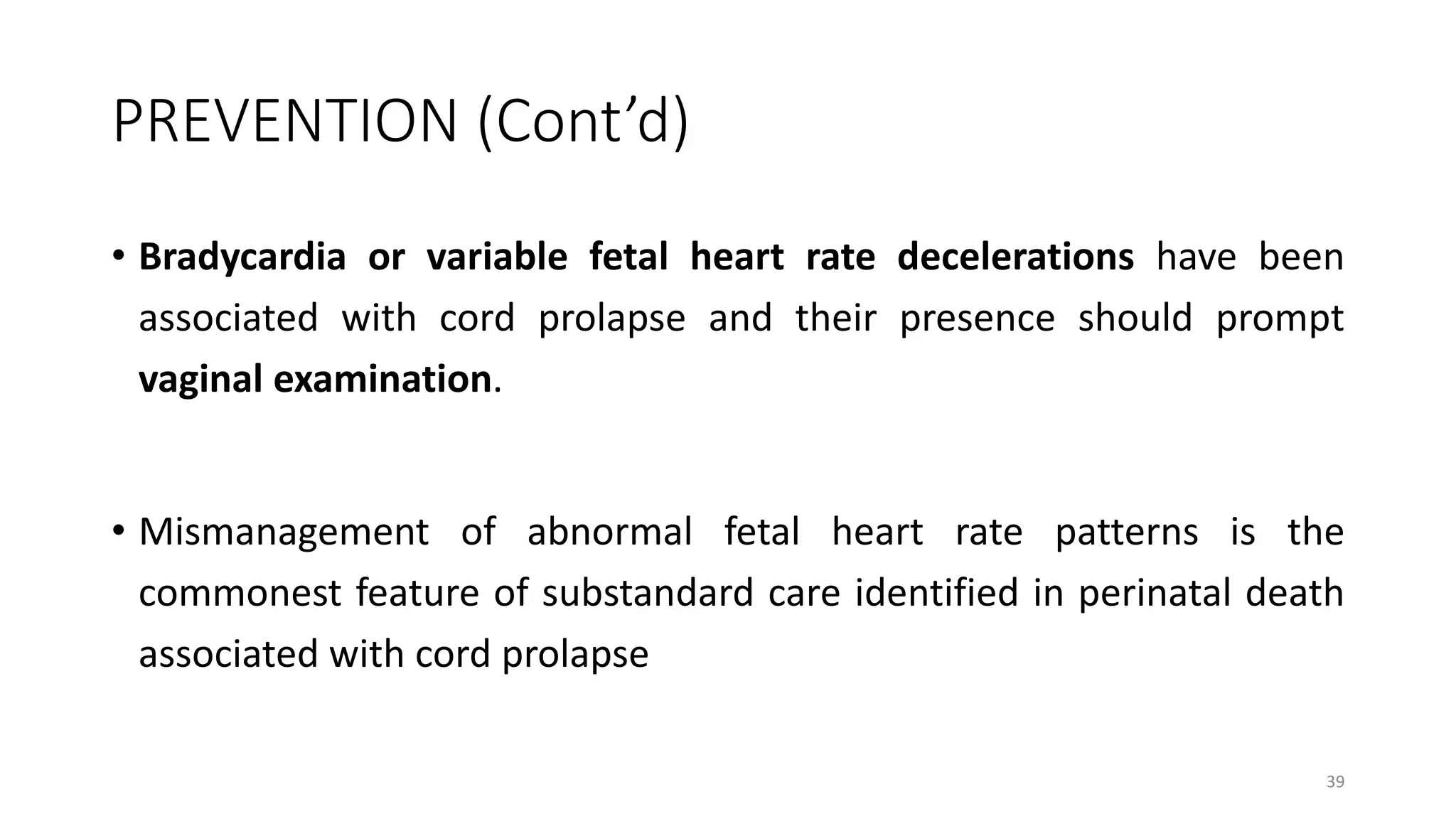 PREVENTION (Cont’d)
• Bradycardia or variable fetal heart rate decelerations have been
associated with cord prolapse and their presence should prompt
vaginal examination.
• Mismanagement of abnormal fetal heart rate patterns is the
commonest feature of substandard care identified in perinatal death
associated with cord prolapse
39
 