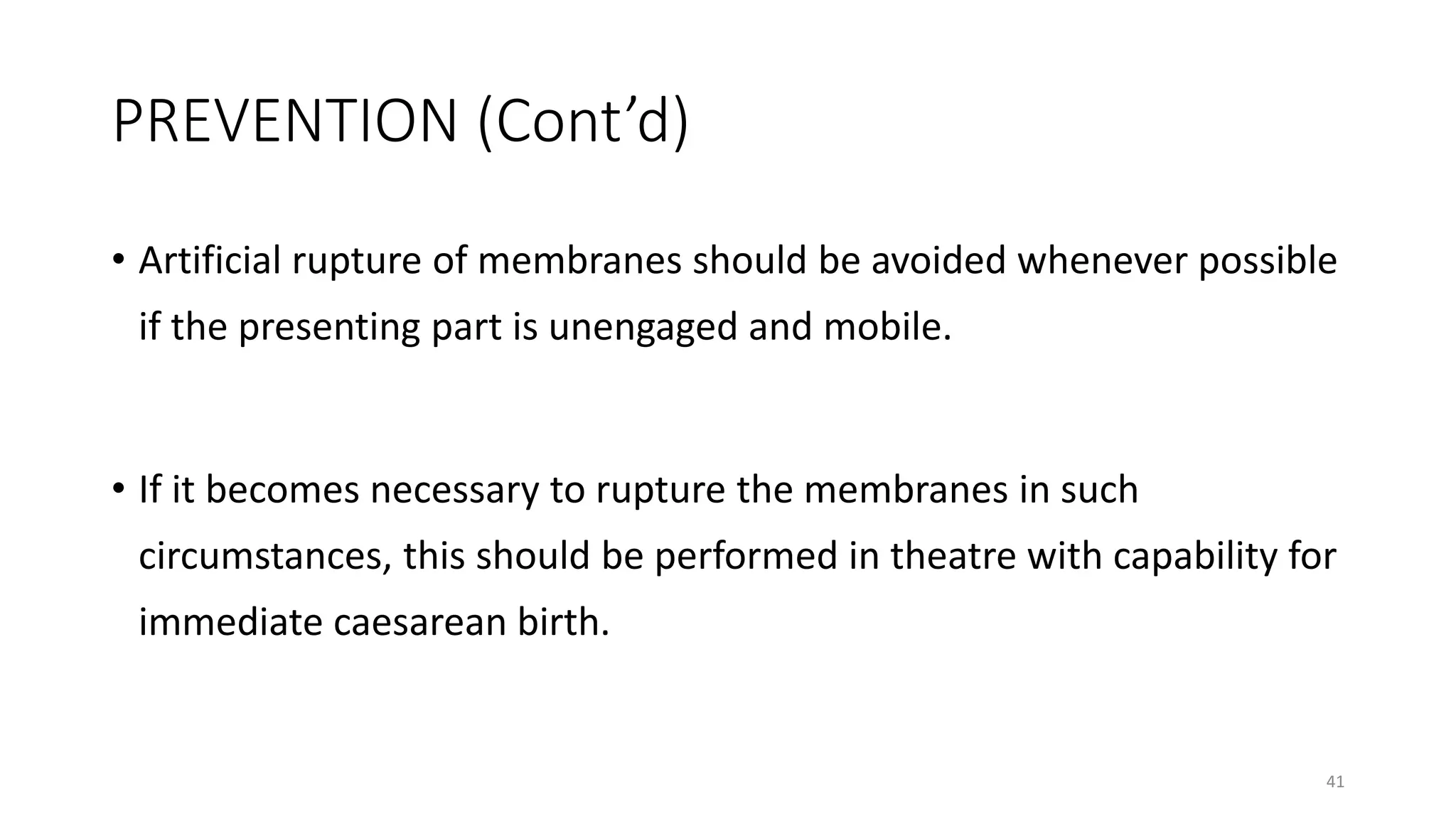 PREVENTION (Cont’d)
• Artificial rupture of membranes should be avoided whenever possible
if the presenting part is unengaged and mobile.
• If it becomes necessary to rupture the membranes in such
circumstances, this should be performed in theatre with capability for
immediate caesarean birth.
41
 