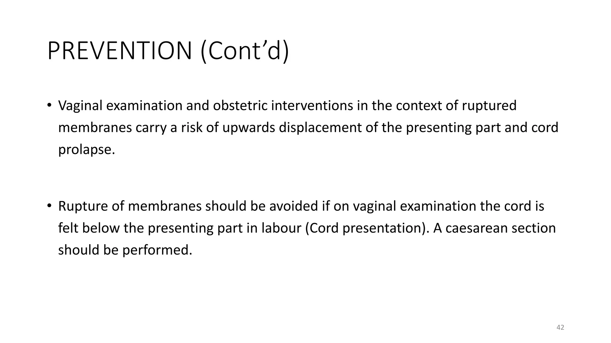 PREVENTION (Cont’d)
• Vaginal examination and obstetric interventions in the context of ruptured
membranes carry a risk of upwards displacement of the presenting part and cord
prolapse.
• Rupture of membranes should be avoided if on vaginal examination the cord is
felt below the presenting part in labour (Cord presentation). A caesarean section
should be performed.
42
 