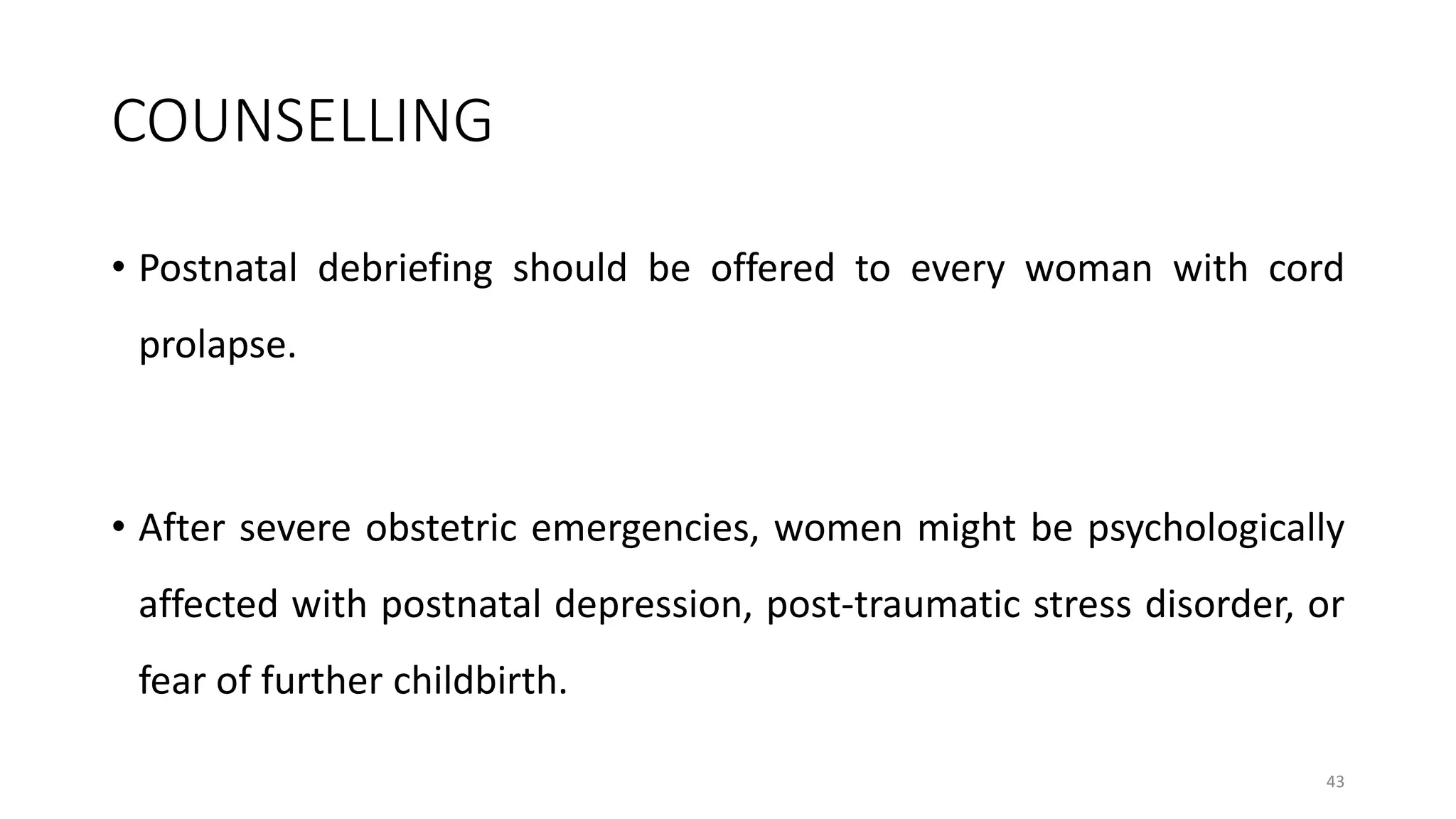 COUNSELLING
• Postnatal debriefing should be offered to every woman with cord
prolapse.
• After severe obstetric emergencies, women might be psychologically
affected with postnatal depression, post-traumatic stress disorder, or
fear of further childbirth.
43
 