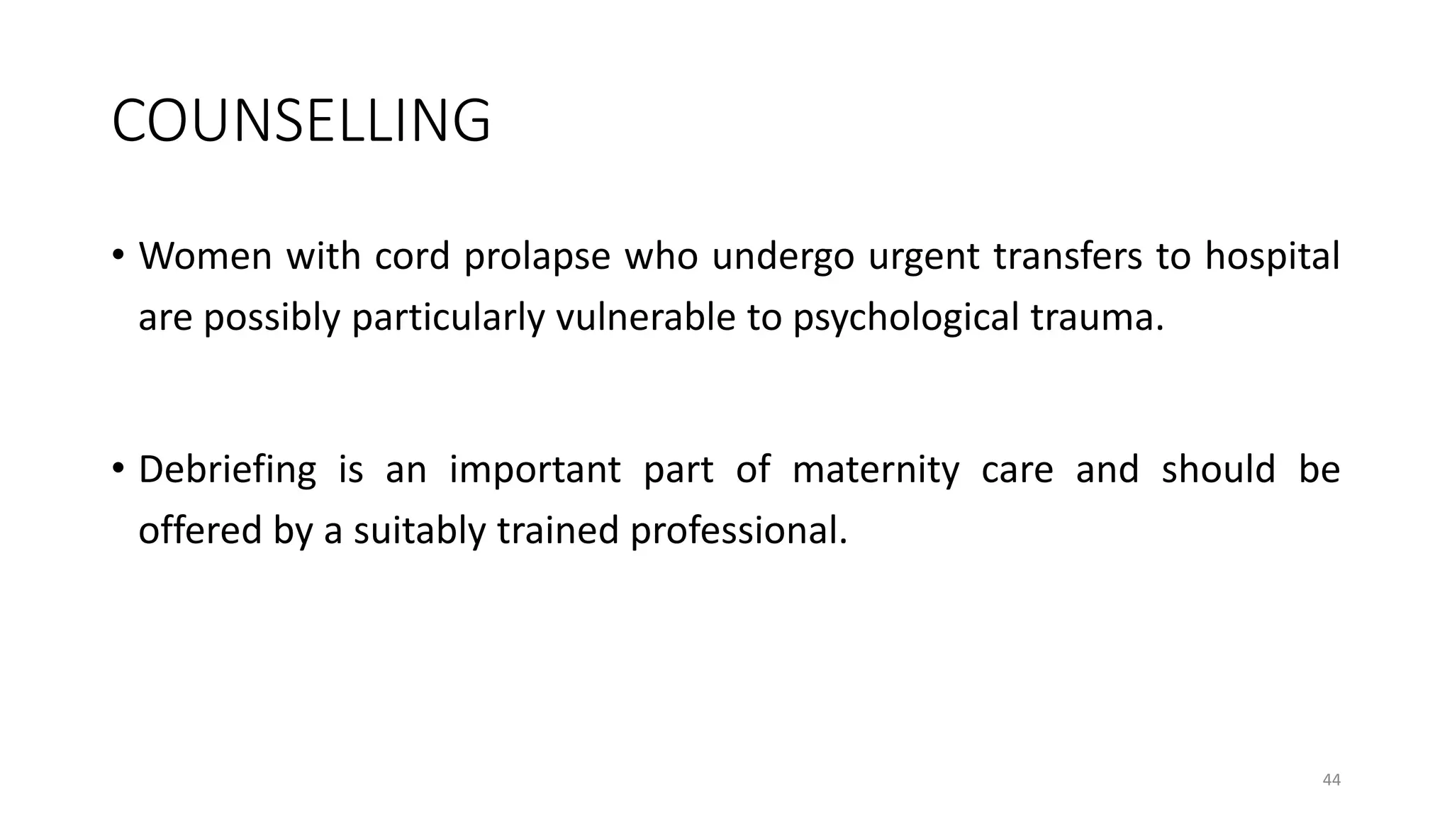 COUNSELLING
• Women with cord prolapse who undergo urgent transfers to hospital
are possibly particularly vulnerable to psychological trauma.
• Debriefing is an important part of maternity care and should be
offered by a suitably trained professional.
44
 