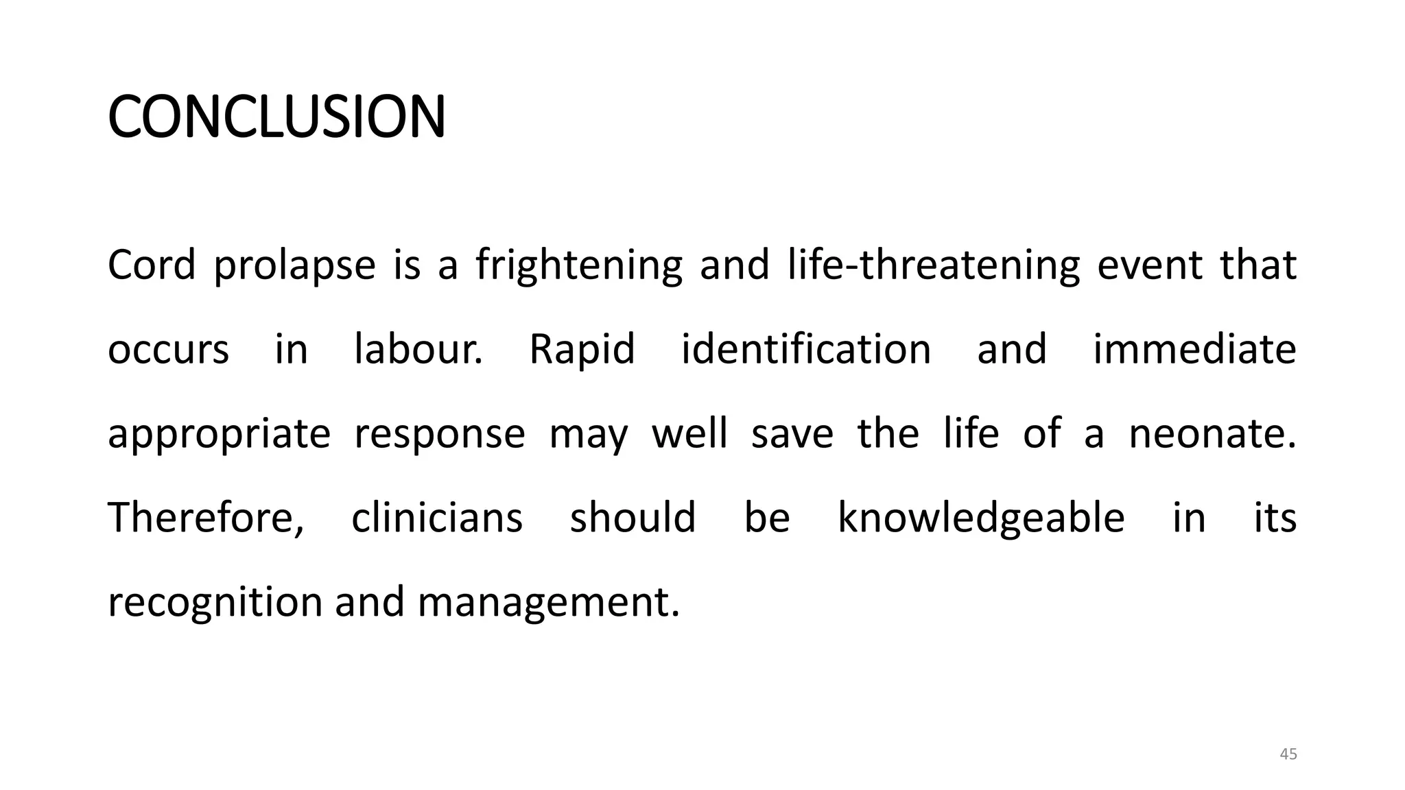 CONCLUSION
Cord prolapse is a frightening and life-threatening event that
occurs in labour. Rapid identification and immediate
appropriate response may well save the life of a neonate.
Therefore, clinicians should be knowledgeable in its
recognition and management.
45
 