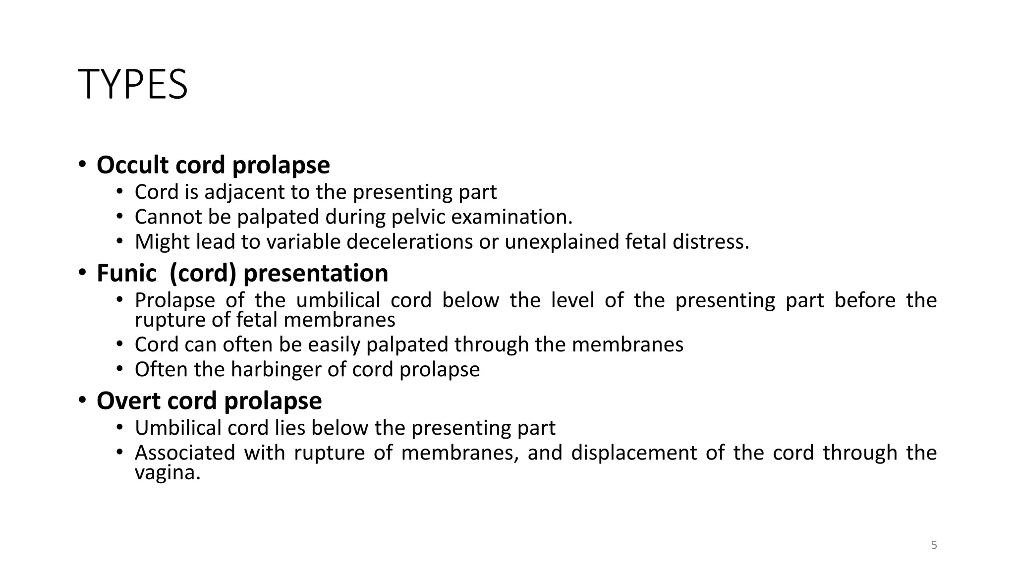 TYPES
• Occult cord prolapse
• Cord is adjacent to the presenting part
• Cannot be palpated during pelvic examination.
• Might lead to variable decelerations or unexplained fetal distress.
• Funic (cord) presentation
• Prolapse of the umbilical cord below the level of the presenting part before the
rupture of fetal membranes
• Cord can often be easily palpated through the membranes
• Often the harbinger of cord prolapse
• Overt cord prolapse
• Umbilical cord lies below the presenting part
• Associated with rupture of membranes, and displacement of the cord through the
vagina.
5
KATTEY K.A (MBBS, MPH)
 