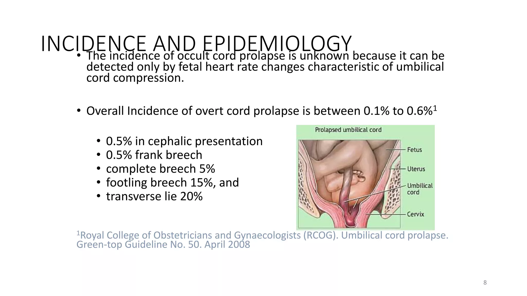 INCIDENCE AND EPIDEMIOLOGY• The incidence of occult cord prolapse is unknown because it can be
detected only by fetal heart rate changes characteristic of umbilical
cord compression.
• Overall Incidence of overt cord prolapse is between 0.1% to 0.6%1
• 0.5% in cephalic presentation
• 0.5% frank breech
• complete breech 5%
• footling breech 15%, and
• transverse lie 20%
1Royal College of Obstetricians and Gynaecologists (RCOG). Umbilical cord prolapse.
Green-top Guideline No. 50. April 2008
8
KATTEY K.A (MBBS, MPH)
 