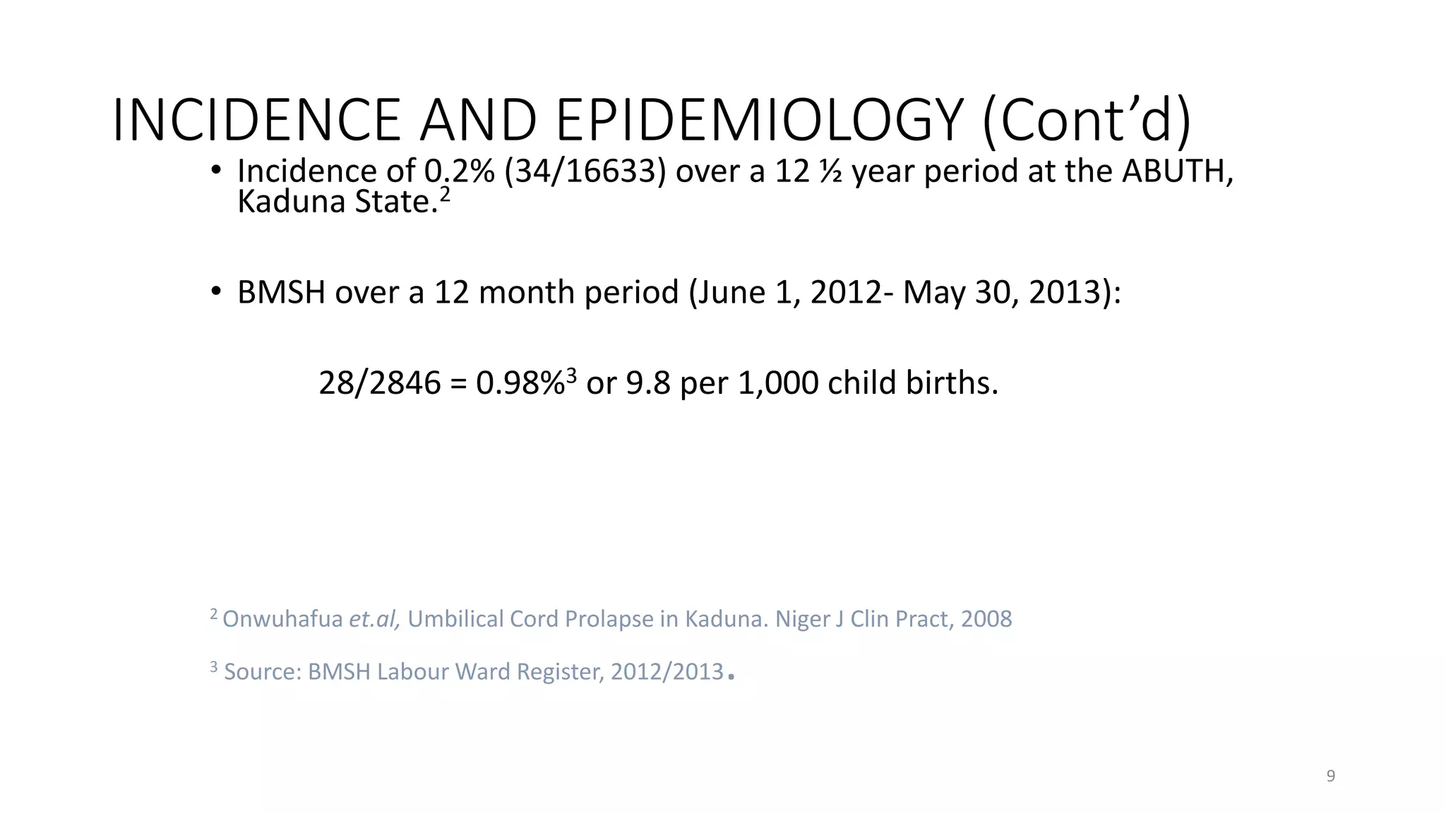 INCIDENCE AND EPIDEMIOLOGY (Cont’d)
• Incidence of 0.2% (34/16633) over a 12 ½ year period at the ABUTH,
Kaduna State.2
• BMSH over a 12 month period (June 1, 2012- May 30, 2013):
28/2846 = 0.98%3 or 9.8 per 1,000 child births.
2 Onwuhafua et.al, Umbilical Cord Prolapse in Kaduna. Niger J Clin Pract, 2008
3 Source: BMSH Labour Ward Register, 2012/2013.
9
KATTEY K.A (MBBS, MPH)
 
