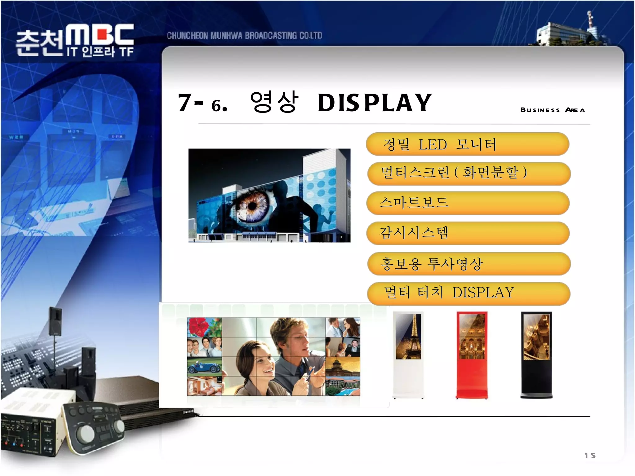 7- 6 . 영상 D IS PL A Y           B u s in e s s Are a


                정밀 LED 모니터
                멀티스크린 ( 화면분할 )

                스마트보드

                감시시스템

                홍보용 투사영상
                멀티 터치 DISPLAY




                                                   15
 