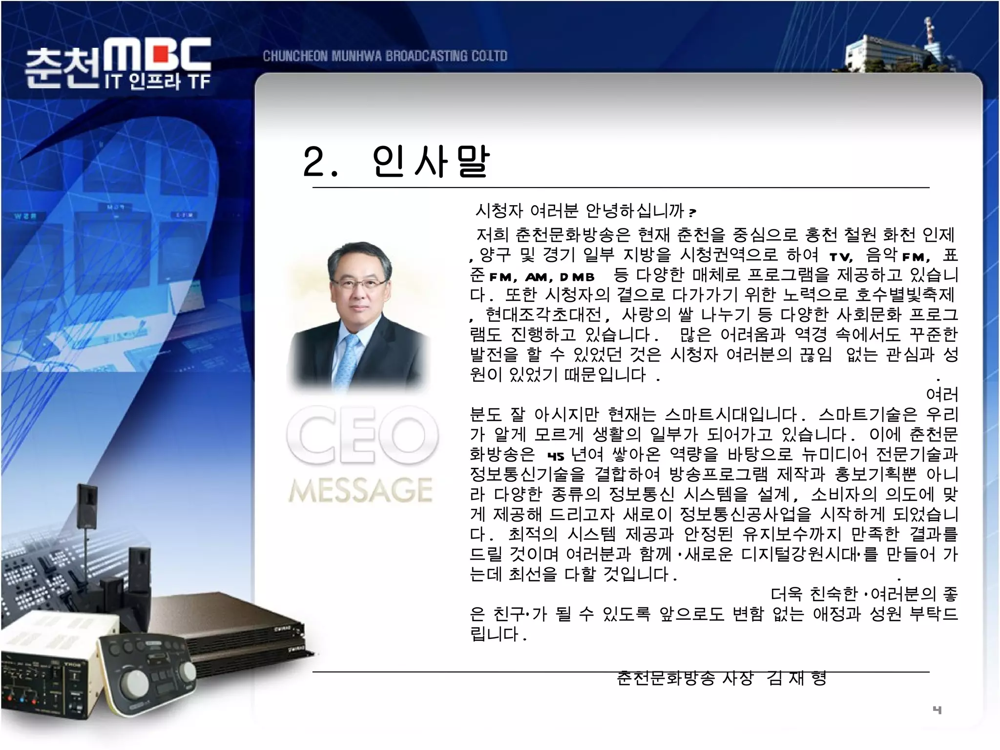 2. 인사말
      시청자 여러분 안녕하십니까 ?
      저희 춘천문화방송은 현재 춘천을 중심으로 홍천 철원 화천 인제
     , 양구 및 경기 일부 지방을 시청권역으로 하여 TV, 음악 F M, 표
     준 F M, AM, D MB 등 다양한 매체로 프로그램을 제공하고 있습니
     다 . 또한 시청자의 곁으로 다가가기 위한 노력으로 호수별빛축제
     , 현대조각초대전 , 사랑의 쌀 나누기 등 다양한 사회문화 프로그
     램도 진행하고 있습니다 . 많은 어려움과 역경 속에서도 꾸준한
     발전을 할 수 있었던 것은 시청자 여러분의 끊임 없는 관심과 성
     원이 있었기 때문입니다 .                           .
                                             여러
     분도 잘 아시지만 현재는 스마트시대입니다 . 스마트기술은 우리
     가 알게 모르게 생활의 일부가 되어가고 있습니다 . 이에 춘천문
     화방송은 45 년여 쌓아온 역량을 바탕으로 뉴미디어 전문기술과
     정보통신기술을 결합하여 방송프로그램 제작과 홍보기획뿐 아니
     라 다양한 종류의 정보통신 시스템을 설계 , 소비자의 의도에 맞
     게 제공해 드리고자 새로이 정보통신공사업을 시작하게 되었습니
     다 . 최적의 시스템 제공과 안정된 유지보수까지 만족한 결과를
     드릴 것이며 여러분과 함께 ‘ 새로운 디지털강원시대’ 를 만들어 가
     는데 최선을 다할 것입니다 .                      .
                                더욱 친숙한 ‘ 여러분의 좋
     은 친구’ 가 될 수 있도록 앞으로도 변함 없는 애정과 성원 부탁드
     립니다 .

                 춘천문화방송 사장 김 재 형
                                            4
 