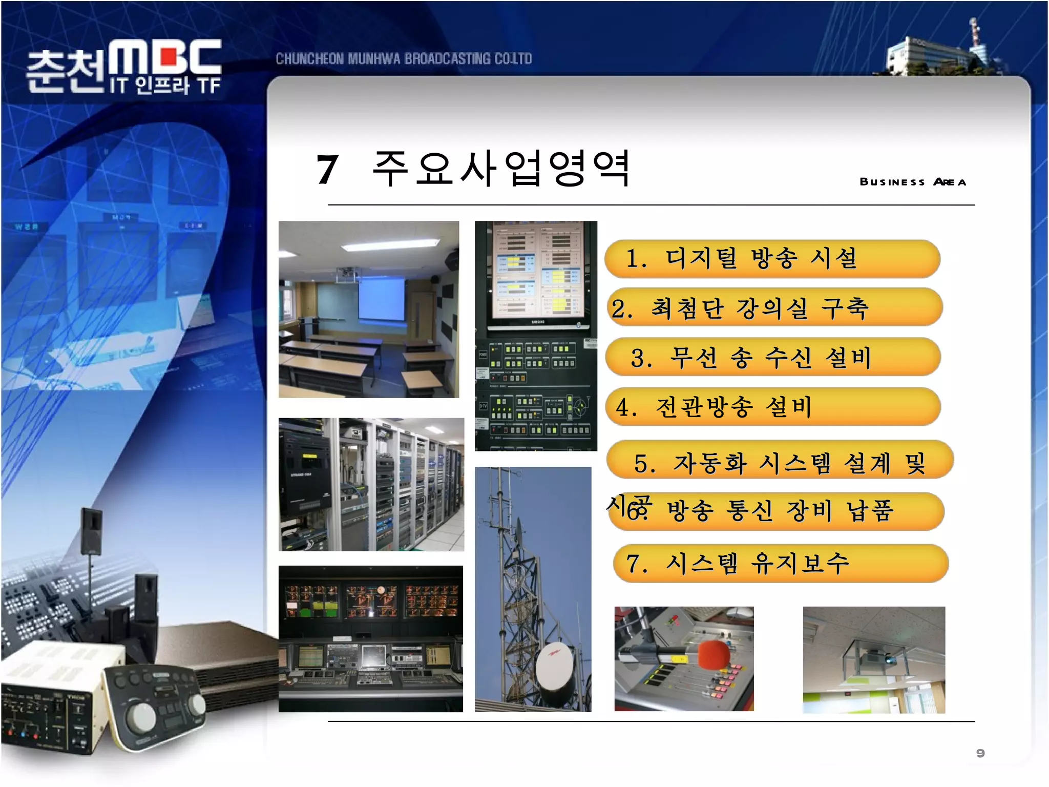 7 주요사업영역              B u s in e s s Are a




       1. 디지털 방송 시설

       2. 최첨단 강의실 구축

        3. 무선 송 수신 설비

       4. 전관방송 설비

           5. 자동화 시스템 설계 및
       시공 방송 통신 장비 납품
        6.

        7. 시스템 유지보수




                                             9
 