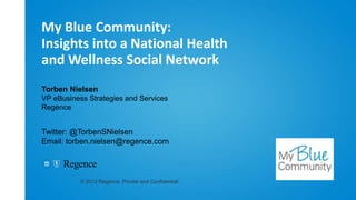 My Blue Community:
Insights into a National Health
and Wellness Social Network
Torben Nielsen
VP eBusiness Strategies and Services
Regence


Twitter: @TorbenSNielsen
Email: torben.nielsen@regence.com




           © 2012 Regence. Private and Confidential.
 