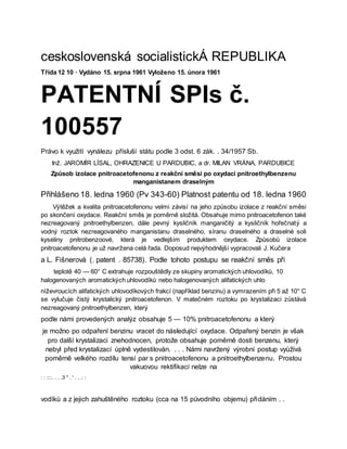ceskoslovenská socialistickÁ REPUBLIKA
Třída 12 10 · Vydáno 15. srpna 1961 Vyloženo 15. února 1961
PATENTNÍ SPIs č.
100557
Právo k využití vynálezu přísluší státu podle 3 odst. 6 zák. . 34/1957 Sb.
Inž. JAROMÍR LÍSAL, OHRAZENICE U PARDUBIC, a dr. MILAN VRÁNA, PARDUBICE
Způsob izolace pnitroacetofenonu z reakční směsi po oxydaci pnitroethylbenzenu
manganistanem draselným
Přihlášeno 18. ledna 1960 (Pv 343-60) Platnost patentu od 18. ledna 1960
Výtěžek a kvalita pnitroacetofenonu velmi závisí na jeho způsobu izolace z reakční směsi
po skončení oxydace. Reakční směs je poměrně složitá. Obsahuje mimo pnitroacetofenon také
nezreagovaný pnitroethylbenzen, dále pevný kysličník manganičitý a kysličník hořečnatý a
vodný roztok nezreagovaného manganistanu draselného, síranu draselného a draselné soli
kyseliny pnitrobenzoové, která je vedlejším produktem oxydace. Způsobů izolace
pnitroacetofenonu je už navržena celá řada. Doposud nejvýhodnější vypracovali J. Kučera
a L. Fišnerová (. patent . 85738). Podle tohoto postupu se reakční směs při
teplotě 40 — 60° C extrahuje rozpouštědly ze skupiny aromatických uhlovodíků, 10
halogenovaných aromatických uhlovodíků nebo halogenovaných alifatických uhlo
níževroucích alifatických uhlovodíkových frakcí (například benzinu) a vymrazením při 5 až 10° C
se vylučuje čistý krystalický pnitroacetofenon. V matečném roztoku po krystalizaci zůstává
nezreagovaný pnitroethylbenzen, který
podle námi provedených analýz obsahuje 5 — 10% pnitroacetofenonu a který
je možno po odpaření benzinu vracet do následující oxydace. Odpařený benzin je však
pro další krystalizaci znehodnocen, protože obsahuje poměrně dosti benzenu, který
nebyl před krystalizací úplně vydestilován. . . . Námi navržený výrobní postup vyüžívá
poměrně velkého rozdílu tensí par s pnitroacetofenonu a pnitroethylbenzenu. Prostou
vakuovou rektifikací nelze na
: : ::::. . . .3 " . ' . . .: :
vodíků a z jejich zahuštěného roztoku (cca na 15 původního objemu) přidáním . .
 