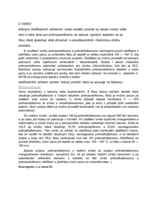 2 100557
běžných rektifikačních zařízeních směs rozdělit, protože by nebylo možno vzhle
dem k nízké tensi par pnitroacetofenonu se vyhnout vysokým teplotám ve va
řáku, které způsobují silné ztmavnutí a pravděpodobně i chemickou změnu
produktu.
K rozdělení směsi pnitroacetofenonu a pnitroethylbenzenu navrhujeme použít rektifikace s
přehřátou vodní parou za sníženého tlaku při teplotě ve vařáku maximálně 130 — 140° C, kdy
ještě nedochází k podstatnému tmavnutí produktu. Rektifikaci je možno provádět na kolonách
patrových nebo náplňových kontinuálně i diskontinuálně. Čistota i jakost získaného
pnitroacetofenonu odpovídají požadavkům pro výrobu chloramfenikolu; bod tání je 78,C.
Navržený postup nahrazuje vymrazování krystalického pnitroacetofenonu destilací s vodní
parou a je výhodný zvláště pro výroby, kde není chladicí zařízení. Ve srovnání s . patentem č.
85738 se snižuje počet operácí, protože z vařáku
rektifikačního zařízení vychází hotový produkt, který se upravuje na žádanou
*---------------
formu krystalizací z taveniny nebo šupinkováním. Z hlavy kolony odchází destilát, který
obsahuje pnitroethylbenzen s malým obsahem pnitroacetofenonu, který je možno pouze po
oddělení vody vracet do oxydace. V, tomto případě odpadá recirkulace 5 — 10%
pnitroacetofenonu ve směsi s nitroethylbenzenem, jako je tomu v případě výše uvedeného
patentu. Nový postup dělení je možno provádět kontinuálně, což je předpokladem pro snadnou
automatizaci.
Do reakční směsi, vzniklé oxydací 100 kg pnitroethylbenzenu se napustí 500 litrů benzenu
a po dobu půl hodiny se pokračuje v míchání. Po oddělení směsi kysličníku manganičitého a
hořečnatého a vodné vrstvy se z benzenového extraktu vydestiluje všechen benzen. Získá se
103,5 kg směsi, která obsahuje 76,3% pnitroacetofenonu a 23,6% nezreagovaného
pnitroethylbenzenu. Tato směs se přivádí na nástřikové patro kontinuální rektifikační kolony,
kde se rozdělí na destilát, obsahující čistý, nezreagovaný pnitroethylbenzen, a na destilační
zbytek o bodu tání 78,C, který neobsahuje více než ,5% pnitroethylbenzenu. Rektifikace se
provádí přehřátou vodní parou při teplotě ve vařáku max. 130 - 140° C, za tlaku v koloně 50 —
100 mm .
Způsob izolace, pnitroacetofenonu z reakční směsi po oxydaci pnitroethylbenzenu
manganistanem draselným, vyznačený tím, že po extrakci reakční směsi benzenem a po
vydestilování veškerého benzenu z extraktu se dělí směs pnitroethylbenzenu a
pnitroacetofenonu rektifikací s přehřátou vodní parou za sníženého tlaku. »
Severografia, n. p, závod 03
 