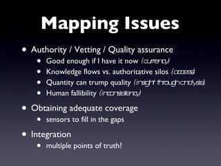 Mapping Issues Authority / Vetting / Quality assurance Good enough if I have it now  (currency) Knowledge flows vs. authoritative silos  (access) Quantity can trump quality  (insight through analysis) Human fallibility  (inconsistency) Obtaining adequate coverage sensors to fill in the gaps Integration multiple points of truth? 