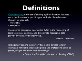 Crowdsourcing  is the act of sharing a job or function that was once the domain of a specific agent with distributed masses through an open call. - Wikipedia  - Wikipedia  Definitions Volunteered geographic information (VGI)  is the harnessing of tools to create, assemble, and disseminate geographic data provided voluntarily by individuals. - Michael Goodchild Participatory sensing  tasks everyday mobile devices to form interactive networks that enable public and professional users to gather, analyze and share local knowledge. - Center for Embedded Networked Sensing (CENS) 