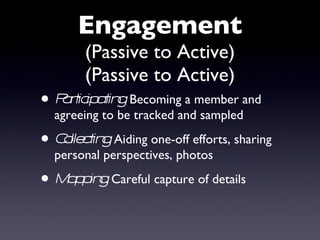 Engagement (Passive to Active) (Passive to Active) Participating:  Becoming a member and agreeing to be tracked and sampled Collecting:   Aiding one-off efforts, sharing personal perspectives, photos  Mapping:   Careful capture of details 