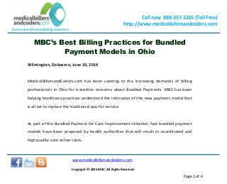 End to End Medical Billing Solutions
Call now 888-357-3226 (Toll Free)
http://www.medicalbillersandcoders.com
www.medicalbillersandcoders.com
Copyright ©-2013 MBC. All Rights Reserved.
Page 1 of 6
MBC’s Best Billing Practices for Bundled
Payment Models in Ohio
Wilmington, Delaware, June 10, 2014
MedicalBillersandCoders.com has been catering to the increasing demands of billing
professionals in Ohio for transition concerns about Bundled Payments. MBC has been
helping healthcare practices understand the intricacies of this new payment model that
is all set to replace the traditional pay-for-service.
As part of the Bundled Payment for Care Improvement initiative, four bundled payment
models have been proposed by health authorities that will result in coordinated and
high quality care at low costs.
 