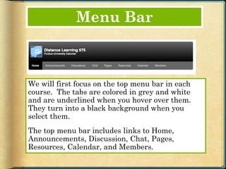 Menu Bar



We will first focus on the top menu bar in each
course. The tabs are colored in grey and white
and are underlined when you hover over them.
They turn into a black background when you
select them.
The top menu bar includes links to Home,
Announcements, Discussion, Chat, Pages,
Resources, Calendar, and Members.
 