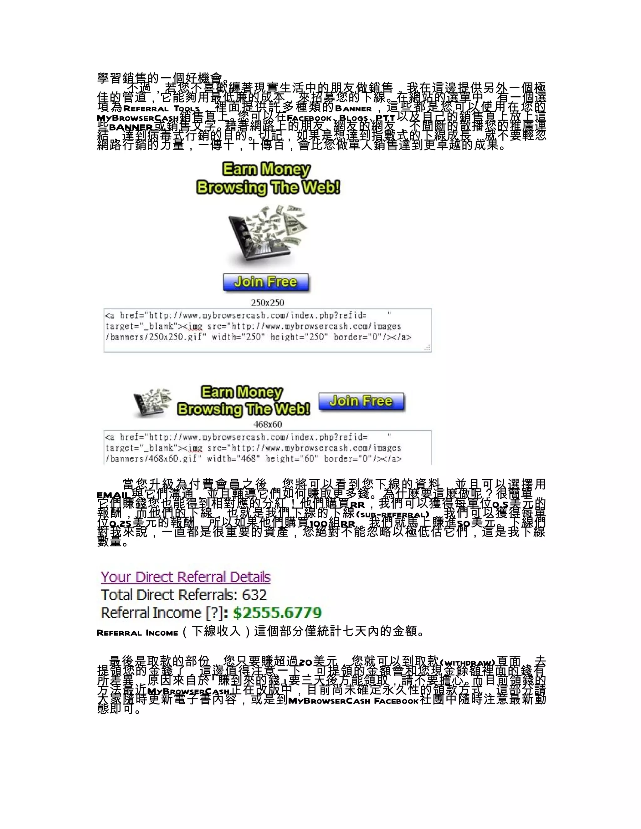 學習銷售的一個好機會。
    不過，若您不喜歡纏著現實生活中的朋友做銷售，我在這邊提供另外一個極
佳的管道，它能夠用最低廉的成本，來招募您的下線。在網站的選單中，有一個選
項為Referral Tools，裡面提供許多種類的Banner，這些都是您可以使用在您的
MyBrowserCash銷售頁上。 您可以在Facebook、Blogs、PTT以及自己的銷售頁上放上這
些BANNER或銷售文字。     藉著網路上的朋友、    網友的網友，不間斷的散播您的推廣連
結，達到病毒式行銷的目的。切記，如果是想達到指數式的下線成長，就不要輕忽
網路行銷的力量，一傳十，十傳百，會比您做單人銷售達到更卓越的成果。




   當您升級為付費會員之後，您將可以看到您下線的資料，並且可以選擇用
EMAIL與它們溝通，並且輔導它們如何賺取更多錢。為什麼要這麼做呢？很簡單，
它們賺錢您也能得到相對應的分紅！他們購買RR，我們可以獲得每單位0.5美元的
報酬，而他們的下線，也就是我們下線的下線(sub-referral)，我們可以獲得每單
位0.25美元的報酬，所以如果他們購買100組RR，我們就馬上賺進50美元。下線們
對我來說，一直都是很重要的資產，您絕對不能忽略以極低估它們，這是我下線
數量。




Referral Income（下線收入）這個部分僅統計七天內的金額。

 最後是取款的部份，您只要賺超過20美元，您就可以到取款(withdraw)頁面，去
提領您的金錢了，這邊值得注意一下，可提領的金額會和您現金餘額裡面的錢有
所差異，原因來自於    『賺到來的錢』  要三天後方能領取，請不要擔心。    而目前領錢的
方法最近MyBrowserCash正在改版中，目前尚未確定永久性的領款方式，這部分請
大家隨時更新電子書內容，或是到MyBrowserCash Facebook社團中隨時注意最新動
態即可。
 