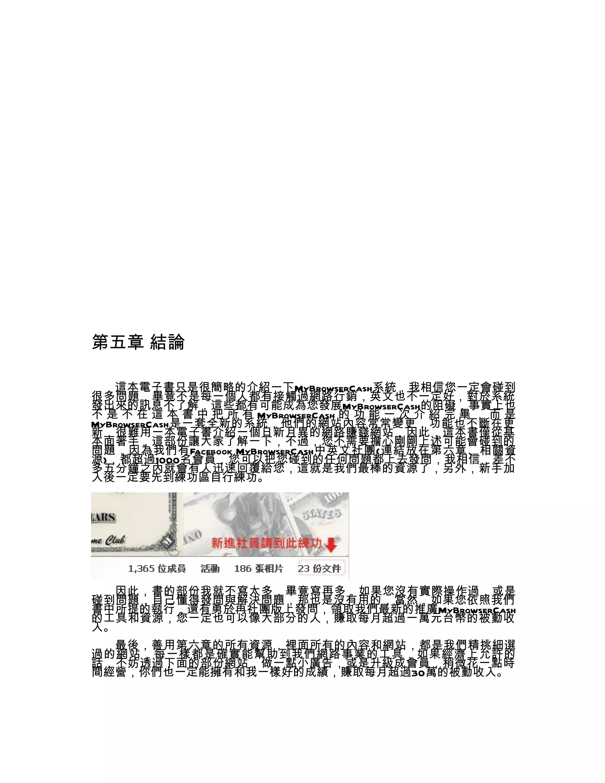 第五章 結論

   這本電子書只是很簡略的介紹一下MyBrowserCash系統，我相信您一定會碰到
很多問題，畢竟不是每一個人都有接觸過網路行銷，英文也不一定好，對於系統
發出來的訊息不了解，這些都有可能成為您發展MyBrowserCash的阻礙，事實上也
不 是 不 在 這 本 書 中 把 所 有 MyBrowserCash 的 功 能 一 次 介 紹 完 畢 ， 而 是
MyBrowserCash是一套全新的系統，他們的網站內容常常變更，功能也不斷在更
新，很難用一本電子書介紹一個日新月異的網路賺錢網站，因此，這本書僅從基
本面著手，這部份讓大家了解一下，不過，您不需要擔心剛剛上述可能會碰到的
問題，因為我們有Facebook MyBrowserCash中英文社團(連結放在第六章、相關資
源)，都超過1000名會員，您可以把您碰到的任何問題都上去發問，我相信，差不
多五分鐘之內就會有人迅速回覆給您，這就是我們最棒的資源了，另外，新手加
入後一定要先到練功區自行練功。




   因此，書的部份我就不寫太多，畢竟寫再多，如果您沒有實際操作過，或是
碰到問題，自己懂得發問與解決問題，那也是沒有用的，當然，如果您依照我們
書中所提的執行，還有勇於再社團版上發問，領取我們最新的推廣MyBrowserCash
的工具和資源，您一定也可以像大部分的人，賺取每月超過一萬元台幣的被動收
入。
  最後，善用第六章的所有資源，裡面所有的內容和網站，都是我們精挑細選
過的網站，每一樣都是確實能幫助到我們網路事業的工具，如果經濟上允許的
話，不妨透過下面的部份網站，做一點小廣告，或是升級成會員，稍微花一點時
間經營，你們也一定能擁有和我一樣好的成績，賺取每月超過30萬的被動收入。
 