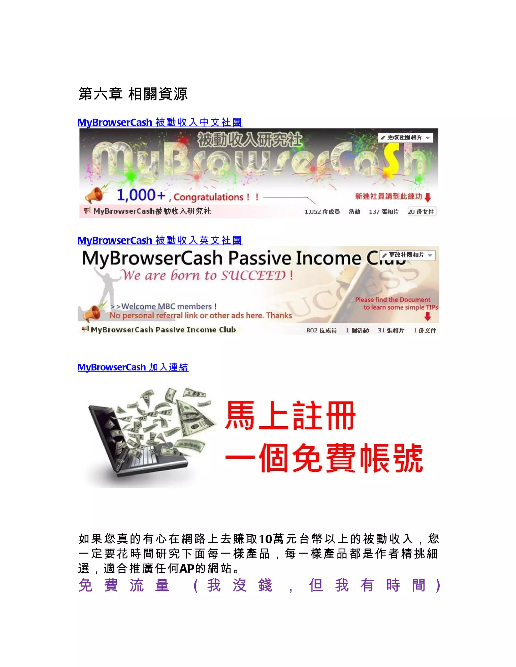 第六章 相關資源
MyBrowserCash 被動收入中文社團




MyBrowserCash 被動收入英文社團




MyBrowserCash 加入連結




如果您真的有心 在網路上去賺取10萬元台幣以上的被動收入，您
一定要花時間研 究下面每一樣產品，每一樣產品都是作者精挑細
選，適合推廣任何AP的網站。
免 費 流 量              ( 我 沒 錢 ， 但 我 有 時 間 )
 