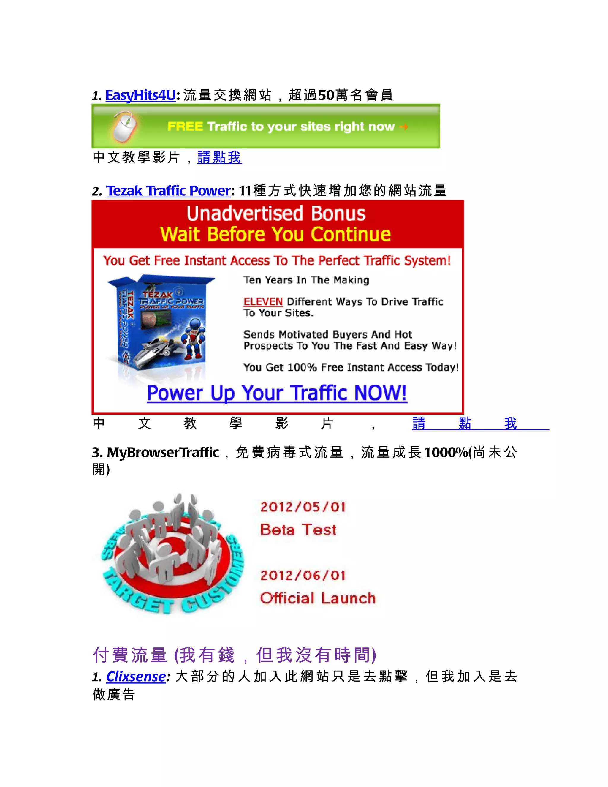 1. EasyHits4U: 流量交換網站，超過50萬名會員



中文教學影片，請點我

2. Tezak Traffic Power: 11種方式快速增加您的網站流量




中     文     教     學     影     片     ，     請      點     我

3. MyBrowserTraffic， 免 費 病 毒 式 流 量 ， 流 量 成 長 1000%(尚 未 公
開)




付費流量 (我有錢，但我沒有時間)
1. Clixsense: 大 部 分 的 人 加 入 此 網 站 只 是 去 點 擊 ， 但 我 加 入 是 去
做廣告
 