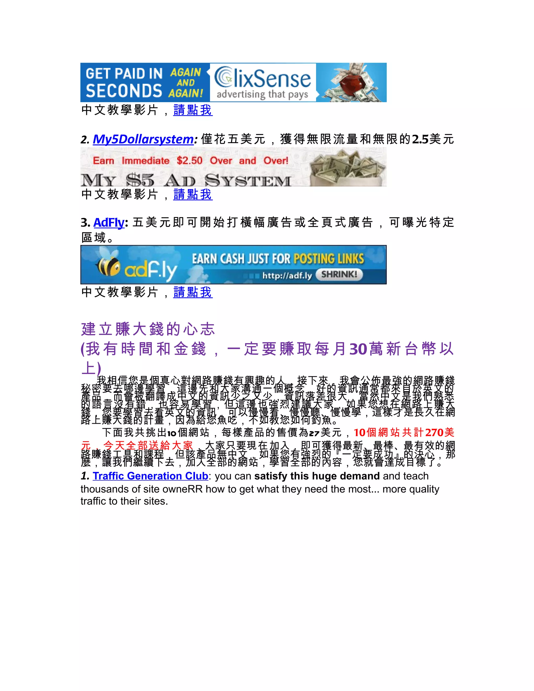 中文教學影片，請點我

2. My5Dollarsystem: 僅花五美元，獲得無限流量和無限的2.5美元



中文教學影片，請點我

3. AdFly: 五 美 元 即 可 開 始 打 橫幅 廣 告 或 全 頁式 廣 告 ， 可 曝光 特 定
區域。



中文教學影片，請點我


建立賺大錢的心志
(我 有 時 間 和 金 錢 ， 一 定 要 賺 取 每 月 30萬 新 台 幣 以
上)
    我相信您是個真心對網路賺錢有興趣的人，接下來，我會公佈最強的網路賺錢
秘密要去哪邊學習，這邊先和大家溝通一個概念，好的資訊通常都來自於英文的
產品，而會被翻譯成中文的資訊少之又少，資訊落差很大，當然中文是我們熟悉
的語言沒有錯，也容易學習，但這邊也強烈建議大家，如果您想在網路上賺大
錢，您要學習去看英文的資訊，可以慢慢看、慢慢聽、慢慢學，這樣才是長久在網
路上賺大錢的計畫，因為給您魚吃，不如教您如何釣魚。
      下面我共挑出10個網站，每樣產品的售價為27美元，10個 網 站 共 計 270美
元，今天全部送給大家，大家只要現在加入，即可獲得最新、最棒、最有效的網
路賺錢工具和課程，但該產品無中文，如果您有強烈的『一定要成功』的決心，那
麼，讓我們繼續下去，加入全部的網站，學習全部的內容，您就會達成目標了。
1. Traffic Generation Club: you can satisfy this huge demand and teach
thousands of site owneRR how to get what they need the most... more quality
traffic to their sites.
 