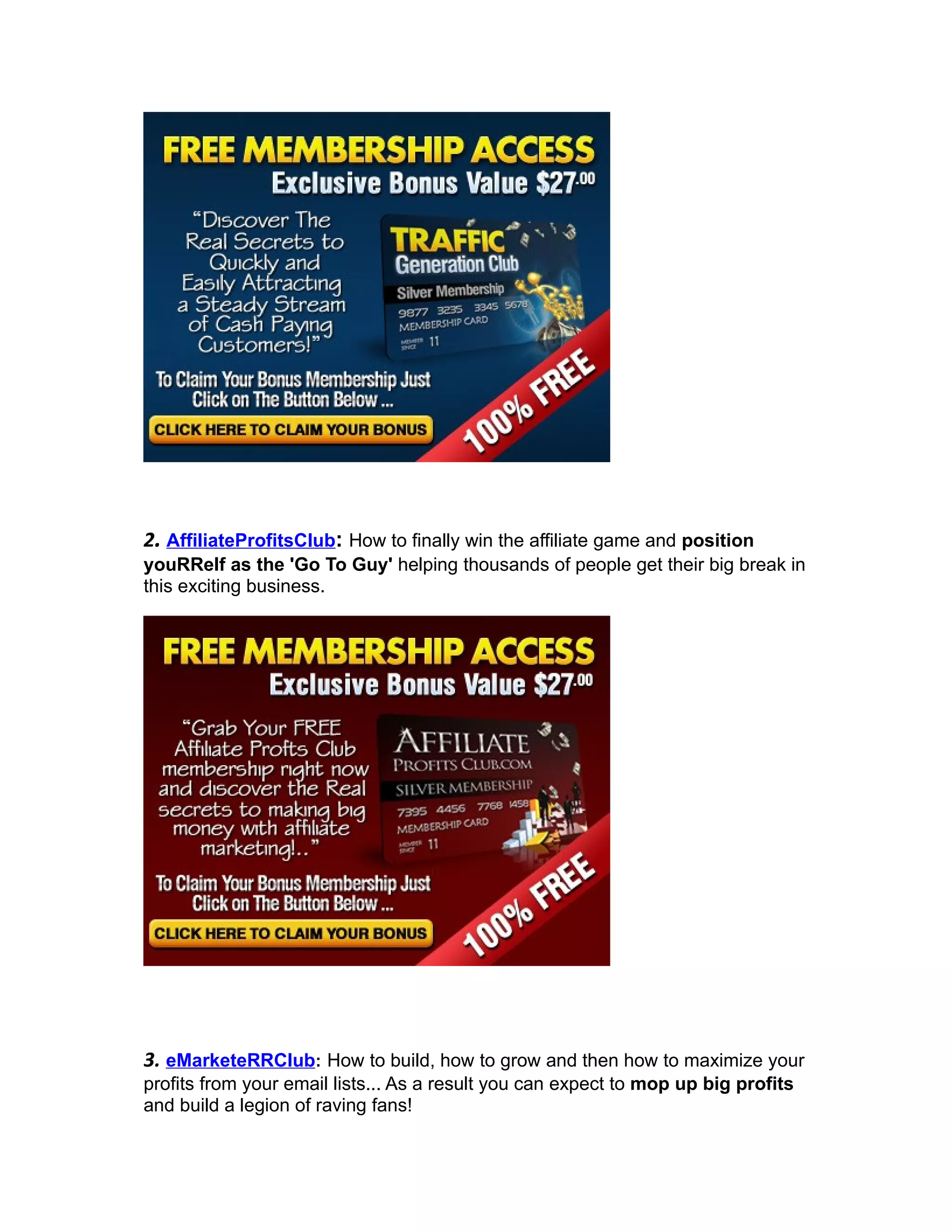 2. AffiliateProfitsClub: How to finally win the affiliate game and position
youRRelf as the 'Go To Guy' helping thousands of people get their big break in
this exciting business.




3. eMarketeRRClub: How to build, how to grow and then how to maximize your
profits from your email lists... As a result you can expect to mop up big profits
and build a legion of raving fans!
 