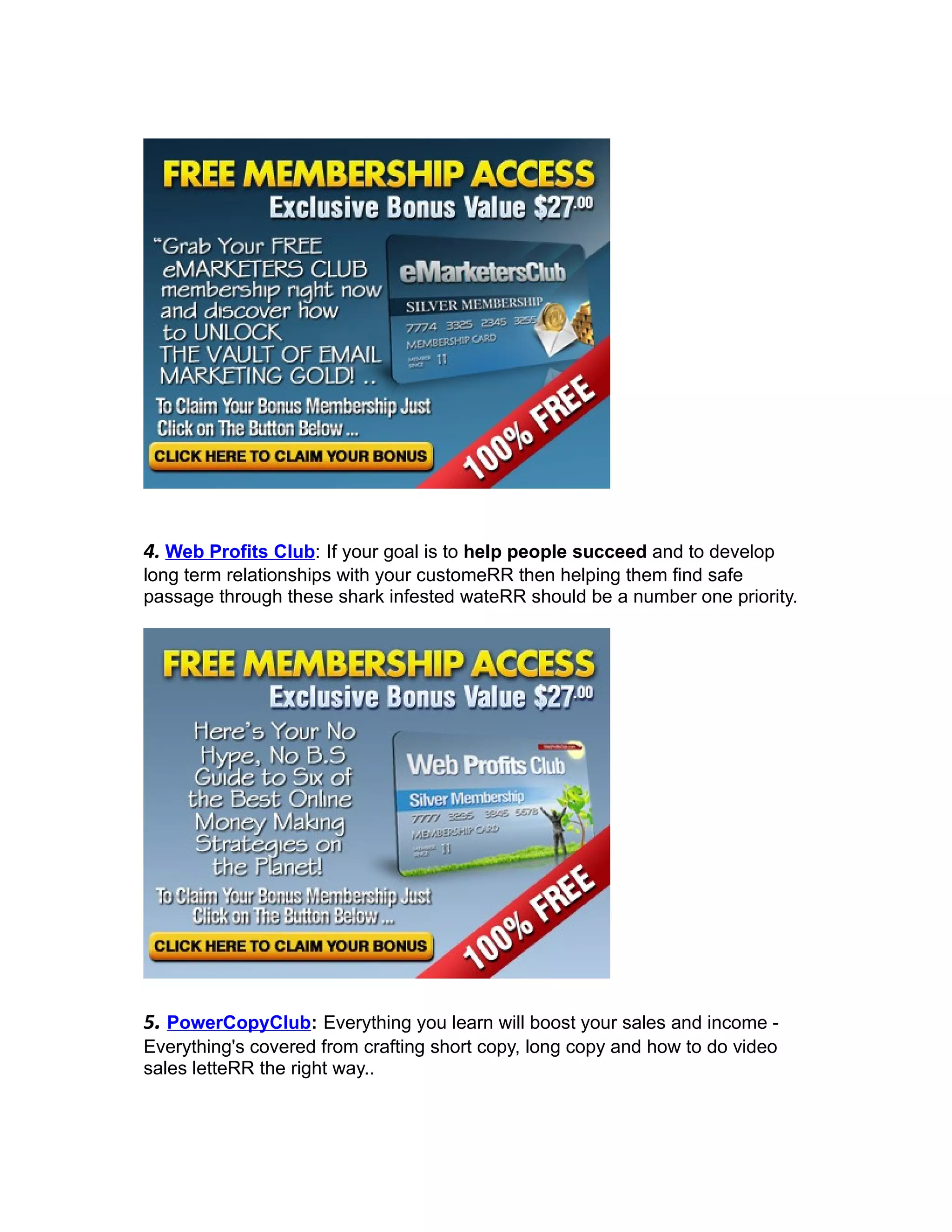 4. Web Profits Club: If your goal is to help people succeed and to develop
long term relationships with your customeRR then helping them find safe
passage through these shark infested wateRR should be a number one priority.




5. PowerCopyClub: Everything you learn will boost your sales and income -
Everything's covered from crafting short copy, long copy and how to do video
sales letteRR the right way..
 