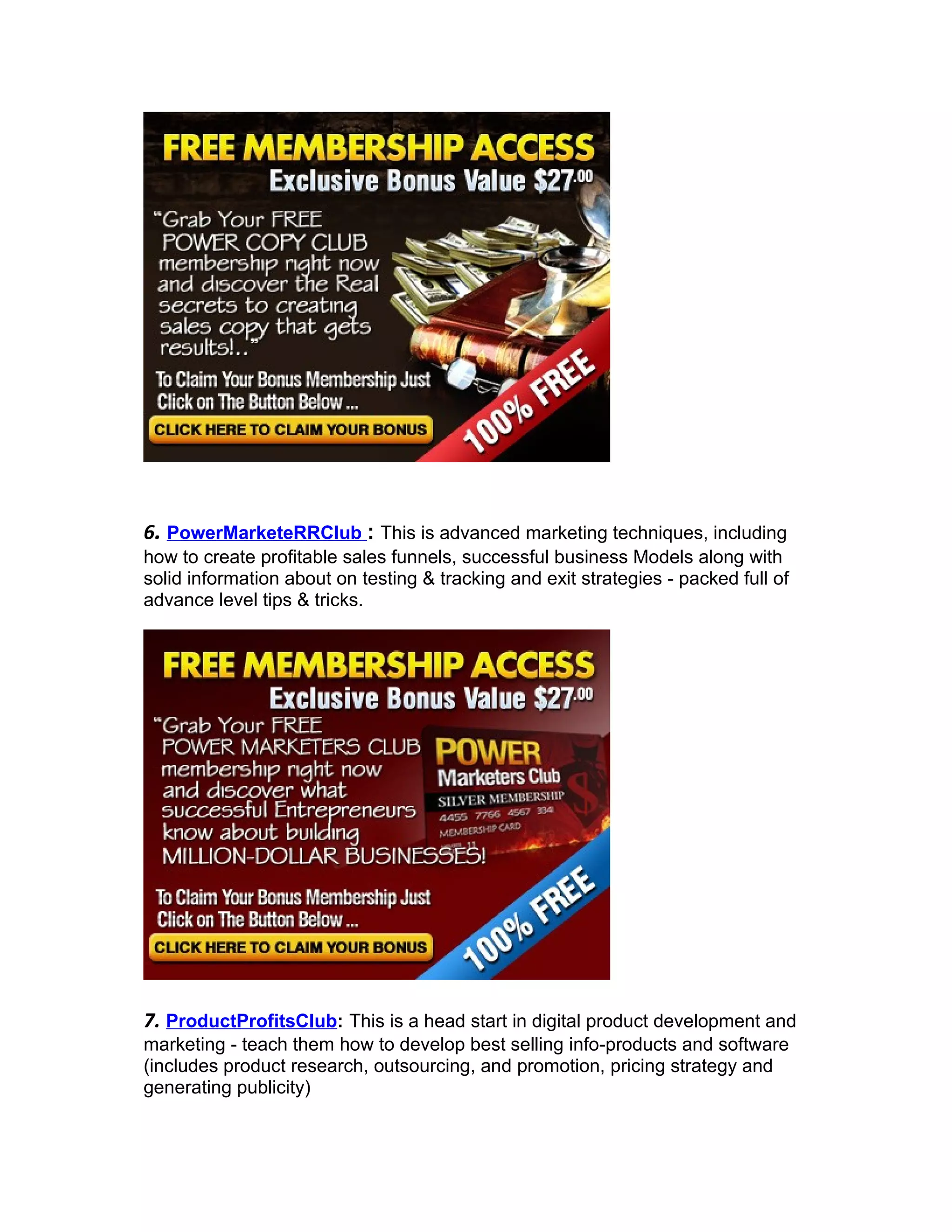 6. PowerMarketeRRClub : This is advanced marketing techniques, including
how to create profitable sales funnels, successful business Models along with
solid information about on testing & tracking and exit strategies - packed full of
advance level tips & tricks.




7. ProductProfitsClub: This is a head start in digital product development and
marketing - teach them how to develop best selling info-products and software
(includes product research, outsourcing, and promotion, pricing strategy and
generating publicity)
 