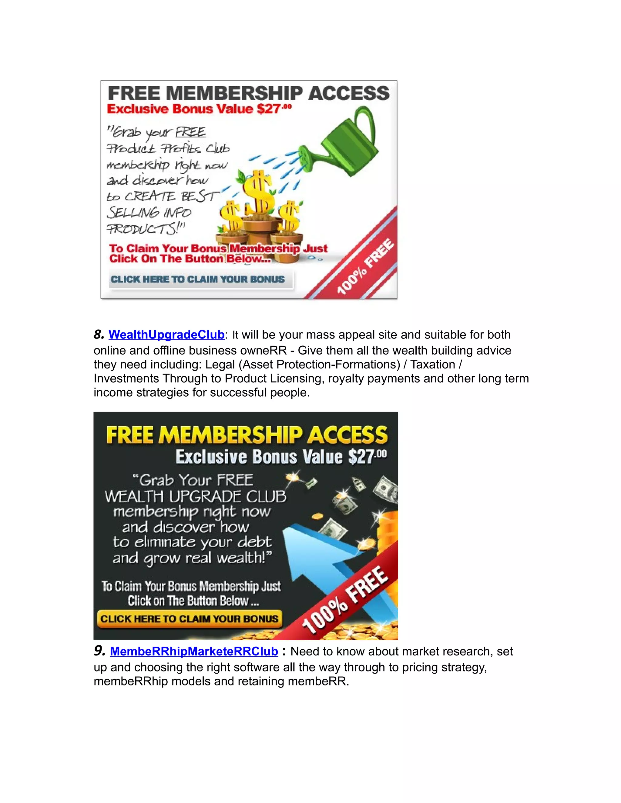 8. WealthUpgradeClub: It will be your mass appeal site and suitable for both
online and offline business owneRR - Give them all the wealth building advice
they need including: Legal (Asset Protection-Formations) / Taxation /
Investments Through to Product Licensing, royalty payments and other long term
income strategies for successful people.




9. MembeRRhipMarketeRRClub : Need to know about market research, set
up and choosing the right software all the way through to pricing strategy,
membeRRhip models and retaining membeRR.
 